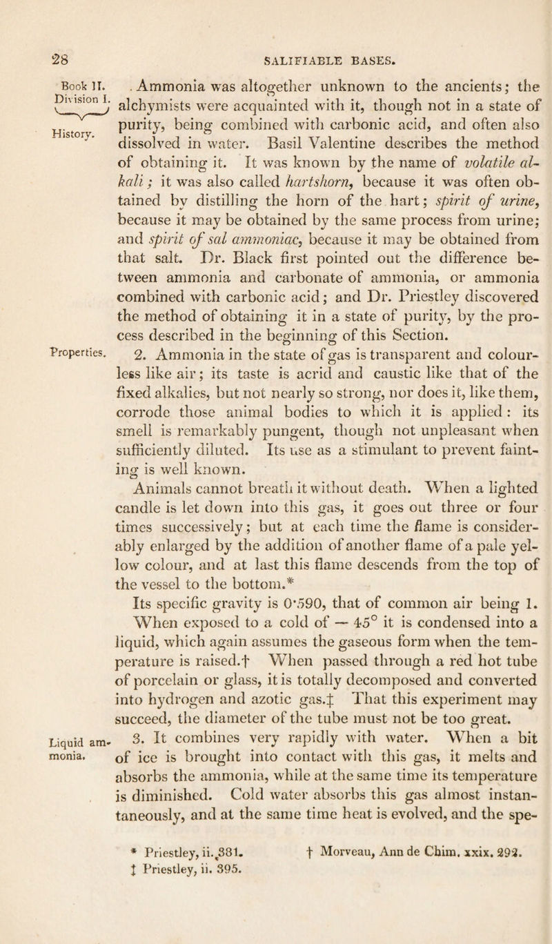 Book II. Division I. History. Properties. Liquid am¬ monia. . Ammonia was altogether unknown to the ancients ,* the alchymists were acquainted with it, though not in a state of purity, being combined with carbonic acid, and often also dissolved in water. Basil Valentine describes the method of obtaining it. It was knowm by the name of volatile al¬ kali ; it was also called hartshorn, because it was often ob¬ tained by distilling the horn of the hart; spirit of urine, because it may be obtained by the same process from urine; and spirit of sal ammoniac, because it may be obtained from that salt. Dr. Black first pointed out the difference be¬ tween ammonia and carbonate of ammonia, or ammonia combined with carbonic acid; and Dr. Priestley discovered the method of obtaining it in a state of purity, by the pro¬ cess described in the beginning of this Section. 2. Ammonia in the state of gas is transparent and colour¬ less like air; its taste is acrid and caustic like that of the fixed alkalies, but not nearly so strong, nor does it, like them, corrode those animal bodies to which it is applied : its smell is remarkably pungent, though not unpleasant when sufficiently diluted. Its use as a stimulant to prevent faint¬ ing is well known. o Animals cannot breath it w ithout death. When a lighted candle is let dowm into this gas, it goes out three or four times successively; but at each time the flame is consider¬ ably enlarged by the addition of another flame of a pale yel¬ low colour, and at last this flame descends from the top of the vessel to the bottom.* Its specific gravity is 0*590, that of common air being 1. When exposed to a cold of — 45° it is condensed into a liquid, which again assumes the gaseous form when the tem¬ perature is raised.f When passed through a red hot tube of porcelain or glass, it is totally decomposed and converted into hydrogen and azotic gas.f That this experiment may succeed, the diameter of the tube must not be too great. 3. It combines very rapidly wuth water. When a bit of ice is brought into contact with this gas, it melts and absorbs the ammonia, while at the same time its temperature is diminished. Cold water absorbs this gas almost instan¬ taneously, and at the same time heat is evolved, and the spe- * Priestley, ii.^381, I Priestley, ii. 395. f Morveau, Ann de Chim. xxix. 293.