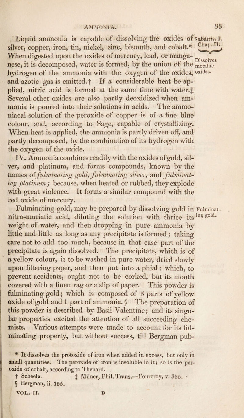 Liquid ammonia is capable of dissolving the oxides of Subdivis. I. silver, copper, iron, tin, nickel, zinc, bismuth, and cobalt.^ Cha^. Ii.^ When digested upon the oxides of mercury, lead, or manga- nese, it is decomposed, w^ater is formed, by the union of the metallic hydrogen of the ammonia with the oxygen of the oxides, oxides, and azotic gas is emitted.f If a considerable heat be ap¬ plied, nitric acid is formed at the same time with water.J Several other oxides are also partly deoxidized when am¬ monia is poured into their solutions in acids. The ammo- niacal solution of the peroxide of copper is of a fine blue colour, and, according to Sage, capable of crystallizing. When heat is applied, the ammonia is partly driven off, and partly decomposed, by the combination of its hydrogen with the oxygen of the oxide. IV. Ammonia combines readily with the oxides of gold, sil¬ ver, and platinum, and forms compounds, known by the names fiilminating gold, fidminating silver, ondi fiLhninat- ing platmam; because, when heated or rubbed, they explode with great violence. It forms a similar compound with the red oxide of mercury. Fulminating gold, may be prepared by dissolving gold in Fulmlnat- nitro-muriatic acid, diluting the solution with thrice its weight of water, and then dropping in pure ammonia by little and little as long as any precipitate is formed; taking care not to add too much, because in that case part of the precipitate is again dissolved. The precipitate, which is of a yellow colour, is to be washed in pure water, dried slowdy upon filtering paper, and then put into a phial: which, to prevent accidents, ought not to be corked, but its mouth covered with a linen rag or a slip of paper. This powder is fulminating gold; which is composed of 5 parts of yellow oxide of gold and 1 part of ammonia. § The preparation of this powder is described by Basil Valentine; and its singu¬ lar properties excited the attention of all succeeding che¬ mists. Various attempts were made to account for its ful¬ minating property, but without success, till Bergman pub- * It dissolves the protoxide of iron when added in excess, but only in small quantities. The peroxide of iron is insoluble in it; so is the per¬ oxide of cobalt, according to Thenard. t Scheele. J Milner, Phil. Trans.—Fourcroy, v. 355. § Bergman, ii. 155. D VOL. II.