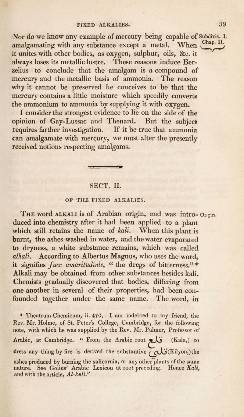 Nor do we know any example of mercury being capable of Subdivis. I. amalgamating with any substance except a metal. When it unites with other bodies, as oxygen, sulphur, oils, &amp;c. it always loses its metallic lustre. These reasons induce Ber¬ zelius to conclude that the amalgam is a compound of mercury and the metallic basis of ammonia. The reason why it cannot be preserved he conceives to be that the mercury contains a little moisture which speedily converts the ammonium to ammonia by supplying it with oxygen. I consider the strongest evidence to lie on the side of the opinion of Gay-Lussac and Thenard. But the subject requires farther investigation. If it be true that ammonia can amalgamate with mercury, we must alter the presently received notions respecting amalgams. SECT. 11. OF THE FIXED ALKALIES. The word alkali is of Arabian origin, and was intro- Origin, duced into chemistry after it had been applied to a plant which still retains the name of kali. When this plant is burnt, the ashes washed in water, and the water evaporated to dryness, a white substance remains, which was called alkali. According to Albertus Magnus, who uses the word, it signifies fcex amaritudinis^ ‘‘ the dregs of bitterness.’’ * Alkali may be obtained from other substances besides kali. Chemists gradually discovered that bodies, differing from one another in several of their properties, had been con¬ founded together under the same name. The word, in * Theatrum Chemicum, ii. 470. I am indebted to my friend, the Rev. Mr. Holme, of St. Peter’s College, Cambridge, for the following note, with which he was supplied by the Rev. Mr. Palmer, Professor of Arabic, at Cambridge. “ From the Arabic root dress any thing by fire is derived the substantive ashes produced by burning the salicornia, or any other plants of the same nature. See Golius’ Arabic Lexicon at root preceding. Hence Kalif and with the article, Al-kaliJ* (Kala,) to (Kily on,) the