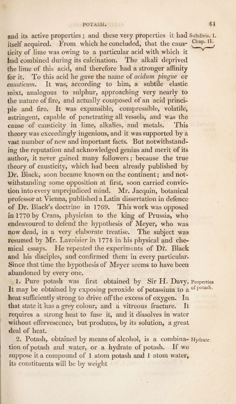 and its active properties ; and these very properties it had Subdivis. i. itself acquired. From which he concluded, that the caus- ticity of lime was owing to a particular acid with which it had combined during its calcination. The alkali deprived the lime of this acid, and therefore had a stronger affinity for it. To this acid he gave the name of acidum pingue or caiisticum. It was, according to him, a subtile elastic mixt, analogous to sulphur, approaching very nearly to the nature of fire, and actually composed of an acid princi¬ ple and fire. It was expansible, compressible, volatile, astringent, capable of penetrating all vessels, and was the cause of causticity in lime, alkalies, and metals. This theory was exceedingly ingenious, and it was supported by a vast number of new and important facts. But notwithstand¬ ing the reputation and acknowledged genius and merit of its author, it never gained many followers; because the true theory of causticity, which had been already published by Dr. Black, soon became known on the continent; and not¬ withstanding some opposition at first, soon carried convic¬ tion into every unprejudiced mind. Mr. Jacquin, botanical professor at Vienna, published a Latin dissertation in defence of Dr. Black’s doctrine in 1769. This work was opposed in 1770 by Crans, physician to the king of Prussia, who endeavoured to defend the hypothesis of Meyer, who was now dead, in a very elaborate treatise. The subject was resumed by Mr. Lavoisier in 1774 in his physical and che¬ mical essays. Lie repeated the experiments of Dl. Black and his disciples, and confirmed them in every particular. Since that time the hypothesis of Meyer seems to have been abandoned by every one. 1. Pure potash was first obtained by Sir H. Davy. Properties It may be obtained by exposing peroxide of potassium to a -heat sufficiently strong to drive off the excess of oxygen. In that state it has a grey colour,- and a vitreous fracture. It requires a strong heat to fuse it, and it dissolves in water without effervescence, but produces, by its solution, a great deal of heat. 2. Potash, obtained by means of alcohol, is a combina- Hydrate, tion of potash and water, or a hydrate of potash. If we suppose it a compound of 1 atom potash and 1 atom water, its constituents will be by weight