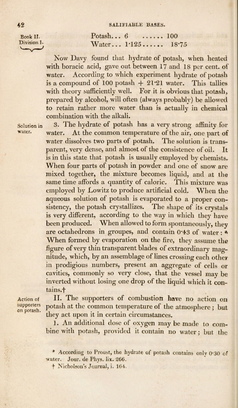 Book IL Division 1. Solution in water. Action of supporters on potash. Potash... 6 .100 Water... 1*125...... 18*75 Kow Davy found that hydrate of potash, when heated with boracic acid, gave out between 17 and 18 per cent, of water. According to which experiment hydrate of potash is a compound of 100 potash + 21*21 water. This tallies with theory sufficiently well. For it is obvious that potash, prepared by alcohol, will often (always probably) be allowed to retain rather more water than is actually in chemical combination with the alkali. 3. The hydrate of potash has a very strong affinity for water. At the common temperature of the air, one part of water dissolves two parts of potash. The solution is trans¬ parent, very dense, and almost of the consistence of oil. It is in this state that potash is usually employed by chemists. When four parts of potash in powder and one of snow are mixed together, the mixture becomes liquid, and at the same time affords a quantity of caloric. This mixture was employed by Lowdtz to produce artificial cold. When the aqueous solution of potash is evaporated to a proper con¬ sistency, the potash crystallizes. The shape of its crystals is very different, according to the way in which they have been produced. When allowed to form spontaneously, they are octahedrons in groupes, and contain 0*43 of water: * When formed by evaporation on the fire, they assume the figure of very thin transparent blades of extraordinary mag¬ nitude, which, by an assemblage of lines crossing each other in prodigious numbers, present an aggregate of cells or cavities, commonly so vei*y close, that the vessel may be inverted without losing one drop of the liquid which it con- tains.f II. The supporters of combustion have no action on potash at the common temperature of the atmosphere ; but they act upon it in certain circumstances. 1. An additional dose of oxygen may be made to com¬ bine with potash, provided it contain no water; but the * According to Proust, the hydrate of potash contains only 0-30 of ■water. Jour, de Phys. llx. 266. + Nicholson’s Journal, i. 164.