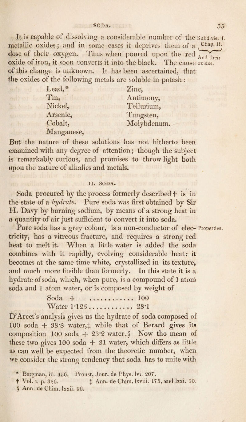 SODA. It is capable of dissolving a considerable number of tlie Subdivis. i. metallic oxides; and in some cases it deprives them of a dose of their oxygen. Thus when poured upon the red oxide of iron, it soon converts it into the black. The cause oxides, of this change is unknown. It has been ascertained, that the oxides of the following metals are soluble in potash : Lead,'^ Tin, Nickel, Arsenic, Cobalt, Manganese, Zinc, Antimony, Tellurium, Tungsten, Molybdenum. But the nature of these solutions has not hitherto been examined with any degree of attention; though the subject is remarkably curious, and promises to throw light both upon the nature of alkalies and metals. II. SODA. Soda procured by the process formerly described f is in the state of a hydrate. Pure soda was first obtained by Sir H. Davy by burning sodium, by means of a strong heat in a quantity of air just sufficient to convert it into soda. Pure soda has a grey colour, is a non-conductor of elec- Properties, tricity, has a vitreous fracture, and requires a strong red heat to melt it. When a little water is added the soda combines with it rapidly, evolving considerable heat; it becomes at the same time white, crystallized in its texture, and much more fusible than formerly. In this state it is a hydrate of soda, which, when pure, is a compound of 1 atom soda and 1 atom water, or is composed by weight of Soda 4 .. 100 Water 1*125 . 28*1 D’Arcef s analysis gives us the hydrate of soda composed of 100 soda + 38*8 water,f while that of'Berard gives its composition 100 soda + 23*2 water.§ Now the mean of these two gives 100 soda + 31 water, which differs as little as can well be expected from the theoretic number, when we consider the strong tendency that soda has to unite with * Bergman, lii. 456. Proust, Jour, de Phys. Ivi. 9,07. t Vol. i. p. 326. X Ann. de Chim, Ixviii. 175, «nd Ixxi. 20, § Ann. de Chim. Ixxii. 96.