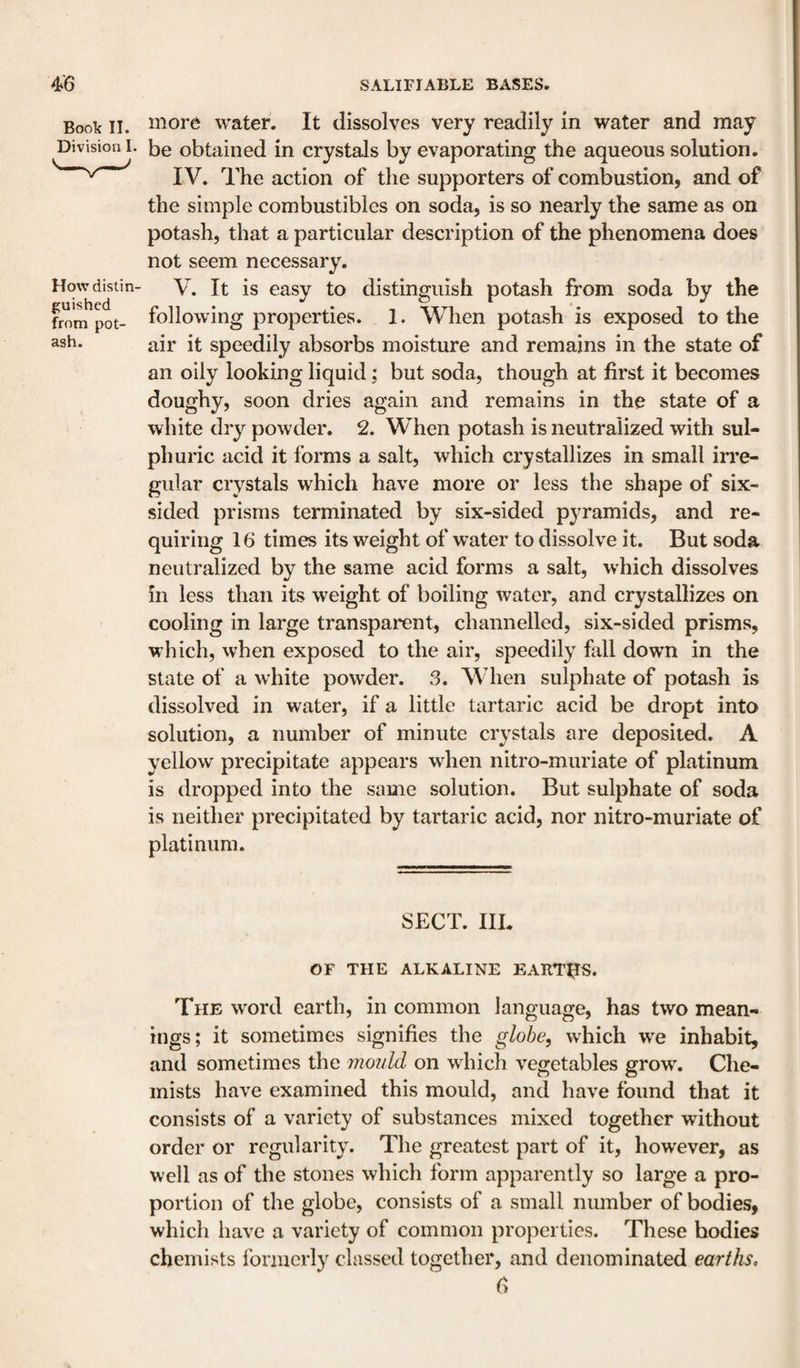 Book II. Division 1- How distin¬ guished from pot¬ ash. more water. It dissolves very readily in water and may be obtained in crystals by evaporating the aqueous solution. IV. The action of the supporters of combustion, and of the simple combustibles on soda, is so nearly the same as on potash, that a particular description of the phenomena does not seem necessary. V. It is easy to distinguish potash from soda by the following properties. 1. When potash is exposed to the air it speedily absorbs moisture and remains in the state of an oily looking liquid; but soda, though at first it becomes doughy, soon dries again and remains in the state of a white dry powder. 2. When potash is neutralized with sul¬ phuric acid it forms a salt, which crystallizes in small iiTe- gular crystals which have more or less the shape of six- sided prisms terminated by six-sided pyramids, and re¬ quiring 16 times its weight of water to dissolve it. But soda neutralized by the same acid forms a salt, which dissolves in less than its weight of boiling water, and crystallizes on cooling in large transparcnt, channelled, six-sided prisms, which, when exposed to the air, speedily fall down in the state of a white powder. 3. When sulphate of potash is dissolved in water, if a little tartaric acid be dropt into solution, a number of minute crystals are deposited. A yellow precipitate appears when nitro-muriate of platinum is dropped into the same solution. But sulphate of soda is neither precipitated by tartaric acid, nor nitro-muriate of platinum. SECT. HE OF THE ALKALINE EARTHS. The word earth, in common language, has two mean¬ ings; it sometimes signifies the globe, which w^e inhabit, and sometimes the mould on wEich vegetables grow. Che¬ mists have examined this mould, and have found that it consists of a variety of substances mixed together without order or regularity. The greatest part of it, however, as well as of the stones which form apparently so large a pro¬ portion of the globe, consists of a small number of bodies, which have a variety of common properties. These bodies chemists formerly classed together, and denominated earths, 6