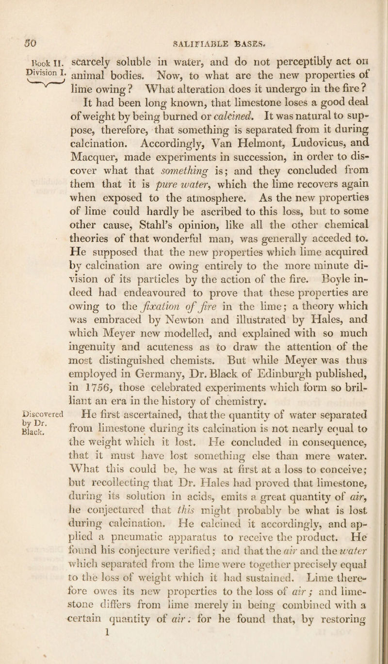 i^&gt;ook II. scarcely soluble in water, and do not perceptibly act on ptvision I. animal bodies. Now, to what are the new properties of lime owing ? What alteration does it undergo in the fire ? It had been long known, that limestone loses a good deal of weight by being burned or caldned. It was natural to sup¬ pose, therefore, that something is separated from it during calcination. Accordingly, Van Helmont, Ludovicus, and Macquer, made experiments in succession, in order to dis¬ cover what that somethmg is; and they concluded from them that it is pure water, which the lime recovers again when exposed to the atmosphere. As the new properties of lime could hardly be ascribed to this loss, but to some other cause, StahPs opinion, like all the other chemical theories of that wonderful man, was generally acceded to. He supposed that the new properties which lime acquired by calcination are owing entirely to the more minute di¬ vision of its particles by the action of the fire. Boyle in¬ deed had endeavoured to prove that these properties are owing to the fixation of fire in the lime; a theory which was embraced by Newton and illustrated by Hales, and which Meyer new modelled, and explained with so much ingenuity and acuteness as to draw the attention of the most distinguished chemists. But while Meyer was thus employed in Germany, Dr. Black of Edinburgh published, in 1756, those celebrated experiments which form so bril¬ liant an era in the history of chemistry. Discovered He first ascertained, that the quantity of water separated Isfack? from limestone during its calcination is not nearly equal to the weight which it lost. He concluded in consequence, that it must have lost something else than mere water. What this could be, he was at first at a loss to conceive; but recollecting that Dr. Hales had proved that limestone, during its solution in acids, emits a great quantity of air, he conjectured that this might probably be what is lost during calcination. He calcined it accordingly, and ap¬ plied a pneumatic apparatus to receive the product. He found his conjecture verified; and that the air and the water which separated from the lime were togetlier precisely equal to the loss of weight which it had sustained. Lime there¬ fore owes its new properties to the loss of air ; and lime¬ stone differs from lime merely in being combined with a certain quantity of a:ir: for he found that, by restoring 1