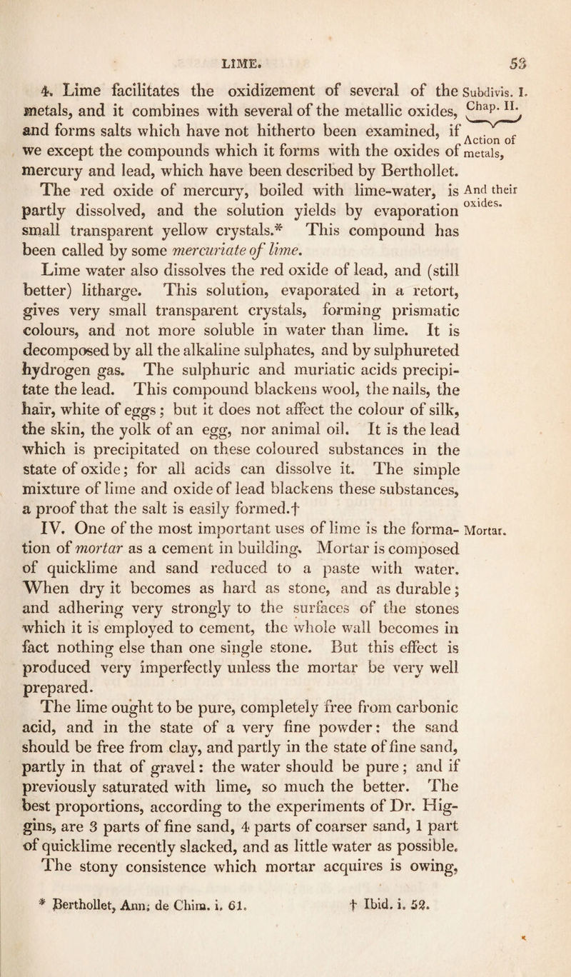 4. Lime facilitates the oxidizement of several of the Subdivis. L metals, and it combines with several of the metallic oxides, p^ap. il^ and forms salts which have not hitherto been examined, if we except the compounds which it forms with the oxides of metals, mercury and lead, which have been described by Berthollet. The red oxide of mercury, boiled with lime-water, is And their partly dissolved, and the solution yields by evaporation small transparent yellow crystals.^ This compound has been called by some mermnate of lime. Lime water also dissolves the red oxide of lead, and (still better) litharge. This solution, evaporated in a retort, gives very small transparent crystals, forming prismatic colours, and not more soluble in water than lime. It is decomposed by all the alkaline sulphates, and by sulphureted hydrogen gas. The sulphuric and muriatic acids precipi¬ tate the lead. This compound blackens wool, the nails, the hair, white of eggs; but it does not alFect the colour of silk, the skin, the yolk of an egg, nor animal oil. It is the lead which is precipitated on these coloured substances in the state of oxide; for all acids can dissolve it. The simple mixture of lime and oxide of lead blackens these substances, a proof that the salt is easily formed.f IV. One of the most important uses of lime is the forma- Mortar, tion of mortar as a cement in building. Mortar is composed of quicklime and sand reduced to a paste with water. When dry it becomes as hard as stone, and as durable; and adhering very strongly to the surfaces of the stones which it is employed to cement, the whole wall becomes in fact nothing else than one single stone. But this effect is produced very imperfectly unless the mortar be very well prepared. The lime ought to be pure, completely free from carbonic acid, and in the state of a very fine powder: the sand should be free from clay, and partly in the state of fine sand, partly in that of gravel: the water should be pure; and if previously saturated with lime, so much the better. The best proportions, according to the experiments of Dr. Hig¬ gins, are 3 parts of fine sand, 4 parts of coarser sand, 1 part of quicklime recently slacked, and as little water as possible. The stony consistence which mortar acquires is owing, * berthollet, Ann; de China, i, 61. t Ibid. i. 52.