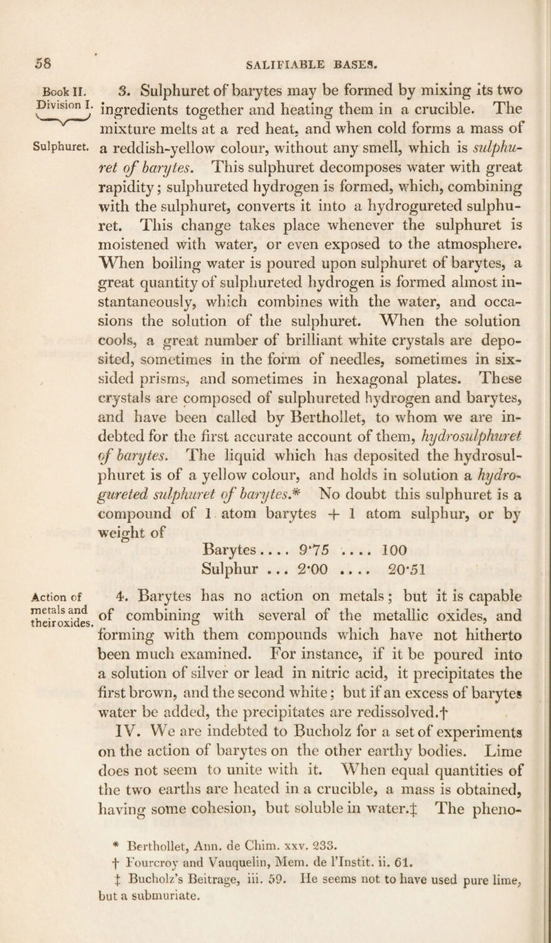 Book II. 3. Sulphuret of barytes may be formed by mixing its two Division L ingredients together and heating them in a crucible. The mixture melts at a red heat, and when cold forms a mass of Sulphuret. a reddish-yellow colour, without any smell, which is sulphu¬ ret of barytes. This sulphuret decomposes water with great rapidity; sulphureted hydrogen is formed, which, combining with the sulphuret, converts it into a hydrogureted sulphu¬ ret. This change takes place whenever the sulphuret is moistened with water, or even exposed to the atmosphere. When boiling water is poured upon sulphuret of barytes, a great quantity of sulphureted hydrogen is formed almost in¬ stantaneously, v/hich combines with the water, and occa¬ sions the solution of the sulphuret. When the solution cools, a great number of brilliant white crystals are depo¬ sited, sometimes in the form of needles, sometimes in six- , sided prisms, and sometimes in hexagonal plates. These crystals are composed of sulphureted hydrogen and barytes, and have been called by Berthollet, to whom we are in- debted for the first accurate account of them, hydrosulphuret of barytes. The liquid which has deposited the hydrosul- phuret is of a yellow colour, and holds in solution a hydro- gureted sulphuret of barytes,^ No doubt this sulphuret is a compound of 1 atom barytes -f- 1 atom sulphur, or by weight of Barytes.... 9*75 .... 100 Sulphur ... 2*00 .... 20*51 Action of 4. Barytes has no action on metals; but it is capable thelroxtdes Combining with several of the metallic oxides, and forming with them compounds which have not hitherto been much examined. For instance, if it be poured into a solution of silver or lead in nitric acid, it precipitates the first brown, and the second white; but if an excess of barytes w'ater be added, the precipitates are redissolved.f IV. We are indebted to Bucholz for a set of experiments on the action of barytes on the other earthy bodies. Lime does not seem to unite with it. W^hen equal quantities of the two earths are heated in a crucible, a mass is obtained, having some cohesion, but soluble in water.f The pheno- * Berthollet, Ann. de Cliim. xxv. 233. f Fourcroy and Vauquelin, Mem. de I’lnstit. il. 61. t Bucholz’s Beitrage, iii. 59. He seems not to have used pure lime, but a submuriate.