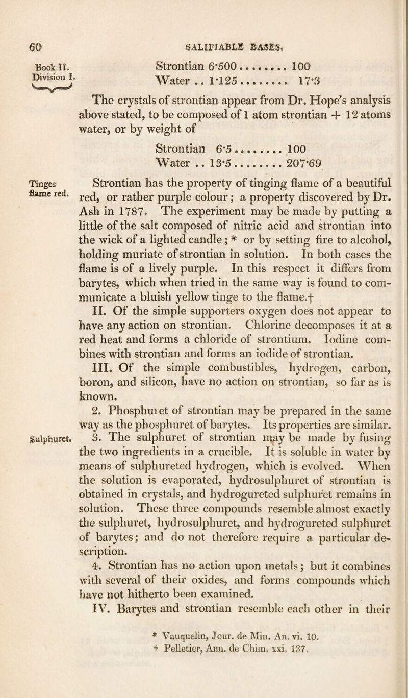 Book IL Division 1. Strontian 6*500. 100 Water .. 1*125...,_ 17*3 The crystals of strontian appear from Dr. Hope’s analysis above stated, to be composed of 1 atom strontian +12 atoms water, or by weight of Strontian 6*5.100 Water .. 13*5. 207*69 Tinges Strontian has the property of tinging flame of a beautiful flame red. rather purple colour; a property discovered by Dr. Ash in 1787. The experiment may be made by putting a little of the salt composed of nitric acid and strontian into the wick of a lighted candle; * or by setting fire to alcohol, holding muriate of strontian in solution. In both cases the flame is of a lively purple. In this respect it differs from barytes, which when tried in the same way is found to com¬ municate a bluish yellow tinge to the flame.f II. Of the simple supporters oxygen does not appear to have any action on strontian. Chlorine decomposes it at a red heat and forms a chloride of strontium. Iodine com¬ bines with strontian and forms an iodide of strontian. III. Of the simple combustibles, hydrogen, carbon, boron, and silicon, have no action on strontian, so far as is known. 2. Phosphuiet of strontian may be prepared in the same way as the phosphuret of barytes. Its properties are similar. Sulphuret. 3. The sulpliuret of strontian may be made by fusing the two ingredients in a crucible. It is soluble in water by means of sulphureted hydrogen, which is evolved. When the solution is evaporated, hydrosulphuret of strontian is obtained in crystals, and hydrogureted sulphufet remains in solution. These three compounds resemble almost exactly the sulpliuret, hydrosulphuret, and h^^drogureted sulphuret of barytes: and do not therefore require a particular de¬ scription. 4. Strontian has no action upon metals; but it combines with several of their oxides, and forms compounds which have not hitherto been examined. TV. Barytes and strontian resemble each other in their * Vauquelin, Jour, de Miu. An. vi. 10. + Pelletier, Ann. de Cliiin, xxi, 137.