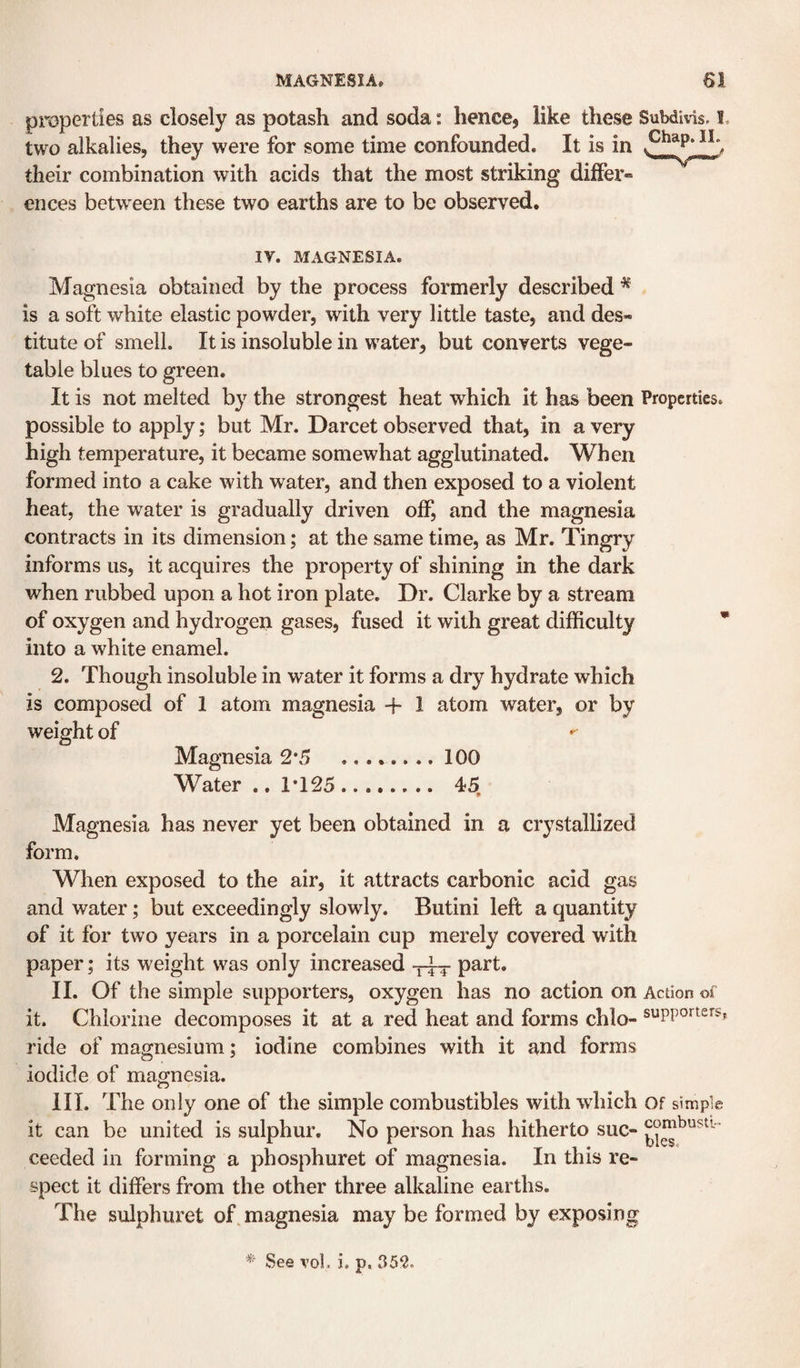 MAGNESIA. properties as closely as potash and soda: hence, like these Subdivis. I. two alkalies, they were for some time confounded. It is in their combination with acids that the most striking differ¬ ences between these two earths are to be observed. IV. MAGNESIA. Magnesia obtained by the process formerly described ^ is a soft white elastic powder, with very little taste, and des¬ titute of smell. It is insoluble in water, but converts vege¬ table blues to green. It is not melted by the strongest heat which it has been Properties, possible to apply; but Mr. Darcet observed that, in a very high temperature, it became somewhat agglutinated. When formed into a cake with water, and then exposed to a violent heat, the water is gradually driven off, and the magnesia contracts in its dimension; at the same time, as Mr. Tingry informs us, it acquires the property of shining in the dark when rubbed upon a hot iron plate. Dr. Clarke by a stream of oxygen and hydrogen gases, fused it with great difficulty  into a white enamel. 2. Though insoluble in water it forms a dry hydrate which is composed of 1 atom magnesia + 1 atom water, or by weight of Magnesia 2*5 .100 Water .. 1*125. 45, Magnesia has never yet been obtained in a crystallized form. When exposed to the air, it attracts carbonic acid gas and water; but exceedingly slowly. Butini left a quantity of it for two years in a porcelain cup merely covered with paper; its weight was only increased part. II. Of the simple supporters, oxygen has no action on Action of it. Chlorine decomposes it at a red heat and forms chlo- supporters-, ride of magnesium; iodine combines with it and forms iodide of magnesia. III. The only one of the simple combustibles with which of simple it can be united is sulphur. No person has hitherto sue- ceeded in forming a phosphuret of magnesia. In this re¬ spect it differs from the other three alkaline earths. The sulphuret of. magnesia may be formed by exposing