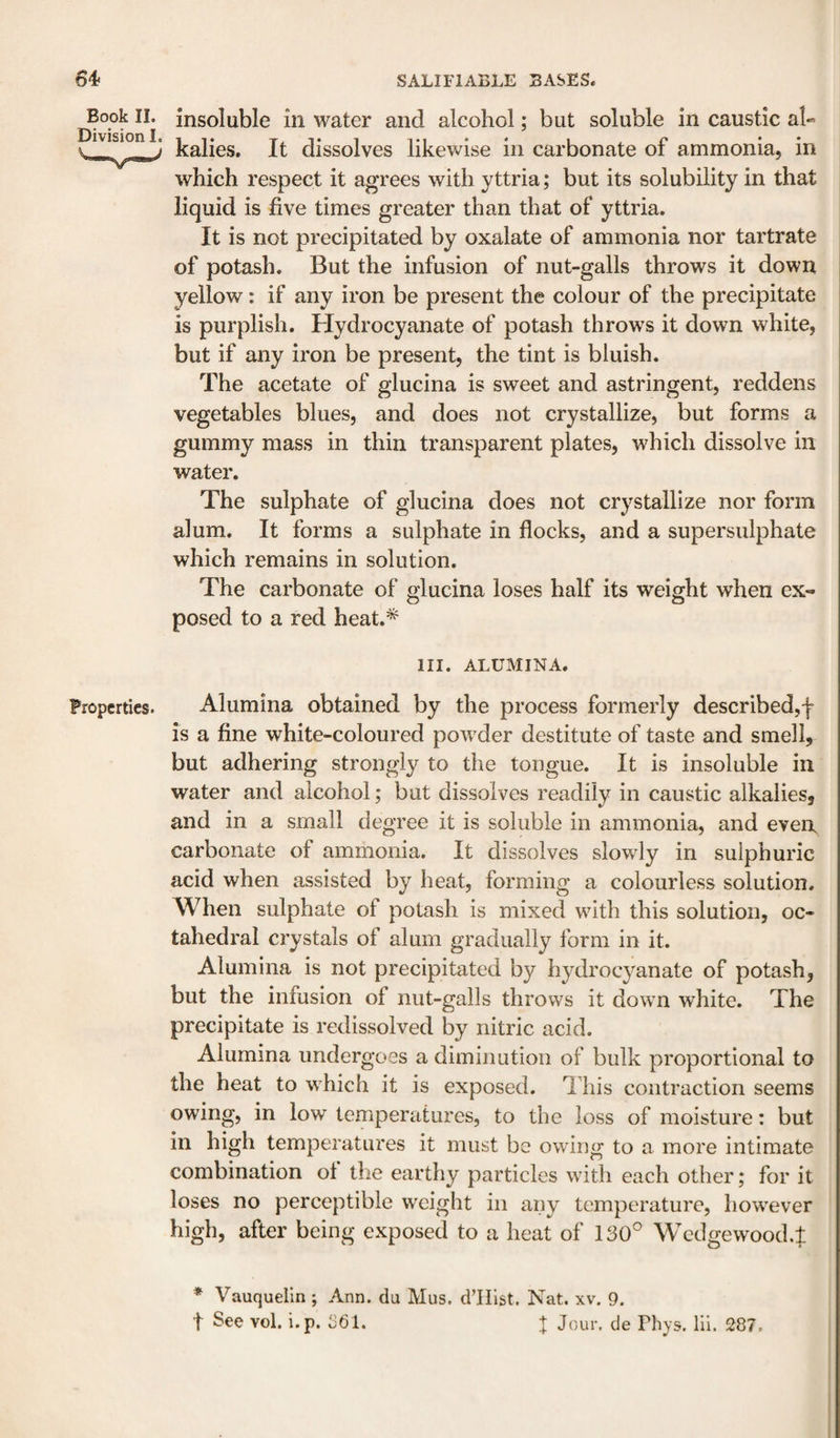 Book II. Division I. insoluble in water and alcohol; but soluble in caustic al« kalies. It dissolves likewise in carbonate of ammonia, in which respect it agrees with yttria; but its solubility in that liquid is five times greater than that of yttria. It is not precipitated by oxalate of ammonia nor tartrate of potash. But the infusion of nut-galls throws it down yellow: if any iron be present the colour of the precipitate is purplish. Hydrocyanate of potash throws it down white, but if any iron be present, the tint is bluish. The acetate of glucina is sweet and astringent, reddens vegetables blues, and does not crystallize, but forms a gummy mass in thin transparent plates, which dissolve in water. The sulphate of glucina does not crystallize nor form alum. It forms a sulphate in flocks, and a supersulphate which remains in solution. The carbonate of glucina loses half its weight when ex«* posed to a red heat.* HI. ALUMINA. Properties. Alumina obtained by the process formerly described,! is a fine white-coloured powder destitute of taste and smell, but adhering strongly to the tongue. It is insoluble in water and alcohol; but dissolves readily in caustic alkalies, and in a small degree it is soluble in ammonia, and eveiL carbonate of ammonia. It dissolves slowly in sulphuric acid when assisted by heat, forming a colourless solution. When sulphate of potash is mixed with this solution, oc¬ tahedral crystals of alum gradually form in it. Alumina is not precipitated by hydrocyanate of potash, but the infusion of nut-galls throws it down white. The precipitate is redissolved by nitric acid. Alumina undergoes a diminution of bulk proportional to the heat to which it is exposed. This contraction seems owing, in low temperatures, to the loss of moisture: but in high temperatures it must be owing to a more intimate combination ol the earthy particles with each other; for it loses no perceptible weight in any temperature, however high, after being exposed to a heat of 130° Wcdgewood.f * Vauquelin ; Ann. du Mus. d’Hlst. Nat. xv. 9. t See vol. i.p. 361. | Jour, de Phys, Hi. 287.