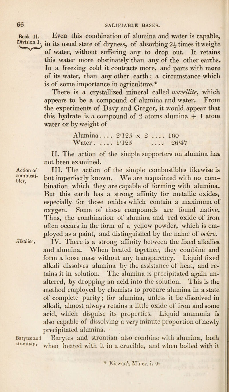 Book II. Even this combination of alumina and water is capable^ in its usual state of dryness, of absorbing 2^ times it weight of water, without suffering any to drop out. It retains this water more obstinately than any of the other earths. In a freezing cold it contracts more, and parts with more of its water, than any other earth; a circumstance which is of some importance in agriculture.* There is a crystallized mineral called wavellite^ which appears to be a compound of alumina and water. From the experiments of Davy and Gregor, it would appear that this hydrate is a compound of 2 atoms alumina + 1 atom water or by weight of Alumina.... 2*125 x 2 .... 100 Water.1*125 _ 26*47 II. The action of the simple supporters on alumina has not been examined. Action of III. The action of the simple combustibles likewise is but imperfectly known. We are acquainted with no com¬ bination which they are capable of forming with alumina. But this earth has a strong affinity for metallic oxides, especially for those oxides which contain a maximum of oxygen. Some of these compounds are found native. Thus, the combination of alumina and red oxide of iron often occurs in the form of a yellow powder, which is em¬ ployed as a paint, and distinguished by the name of ochre. Alkalies, IV. There is a strong affinity between the fixed alkalies and alumina. When heated together, they combine and form a loose mass without any transparency. Liquid fixed alkali dissolves alumina by the assistance of heat, and re¬ tains it in solution. The alumina is precipitated again un¬ altered, by dropping an acid into the solution. This is the method employed by chemists to procure alumina in a state of complete purity; for alumina, unless it be dissolved in alkali, almost always retains a little oxide of iron and some acid, which disguise its properties. Liquid ammonia is also capable of dissolving a very minute proportion of newly precipitated alumina. Barytes and Barytes and strontian also combine with alumina, both strontiap, hcatcd with it in a crucible, and when boiled with it ^ Kirwan’s Miner, i. 9: