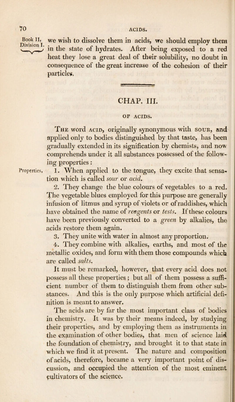 10 Book II, Division I. we wish to dissolve them in acids, we should employ them in the state of hydrates. After being exposed to a red heat they lose a great deal of their solubility, no doubt in consequence of the great increase of the cohesion of their particles. CHAP. III. OF ACIDS. The word acid, originally synonymous with sour, and applied only to bodies distinguished by that taste, has been gradually extended in its signification by chemists, and now comprehends under it all substances possessed of the follow- ing properties: Properties. 1. When applied to the tongue, they excite that sensa¬ tion which is called soil?' or acid, 2. They change the blue colours of vegetables to a red. The vegetable blues employed for this purpose are generally infusion of litmus and syrup of violets or of raddishes, which have obtained the name of reagents or tests. If these colours have been previously converted to a green by alkalies, the acids restore them again. 3. They unite with water in almost any proportion. 4. They combine with alkalies, earths, and most of the metallic oxides, and form with them those compounds which are called salts. It must be remarked, however, that every acid does not possess all these properties; but all of them possess a suffi¬ cient number of them to distinguish them from other sub¬ stances. And this is the only purpose which artificial defi¬ nition is meant to answer. The acids are by far the most important class of bodies in chemistry. It was by their means indeed, by studying their properties, and by employing them as instruments in the examination of other bodies, that men of science laid the foundation of chemistry, and brought it to that state in which we find it at present. The nature and composition of acids, therefore, became a very important point of dis¬ cussion, and occupied the attention of fhe most eminent cultivators of the science.