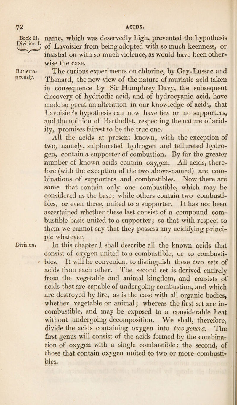 Book II. Division I. But erro¬ neously. Division. name, which was deservedly high, prevented the hypothesis of Lavoisier from being adopted with so much keenness, or insisted on with so much violence, as would have been other¬ wise the case. The curious experiments on chlorine, by Gay-Lussac and Thenard, the new view of the nature of muriatic acid taken in consequence by Sir Humphrey Davy, the subsequent discovery of hydriodic acid, and of hydrocyanic acid, have made so great an alteration in our knowledge of acids, that Lavoisier’s hypothesis can now have few or no supporters, and the opinion of Berthollet, respecting the nature of acid¬ ity, promises fairest to be the true one. All the acids at present known, with the exception of two, namely, sulphureted hydrogen and tellureted hydro¬ gen, contain a supporter of combustion. By far the greater number of known acids contain oxygen. All acids, there¬ fore (with the exception of the two above-named) are com¬ binations of supporters and combustibles. Now there are some that contain only one combustible, which may be considered as the base; while others contain two combusti¬ bles, or even three, united to a supporter. It has not been ascertained whether these last consist of a compound com¬ bustible basis united to a supporter; so that with respect to them we cannot say that they possess any acidifying princi¬ ple whatever. In this chapter I shall describe all the known acids that consist of oxygen united to a combustible, or to combusti¬ bles. It will be convenient to distinguish these two sets of acids from each other. The second set is derived entirely from the vegetable and animal kingdom, and consists of acids that are capable of undergoing combustion, and which are destroyed by fire, as is the case with all organic bodies, whether vegetable or animal; whereas the first set are in¬ combustible, and may be exposed to a considerable heat without undergoing decomposition. We shall, therefore, divide the acids containing oxygen into two genera. The first genus will consist of the acids formed by the combina¬ tion of oxygen with a single combustible; the second, of those that contain oxygen united to two or more combustL bles.