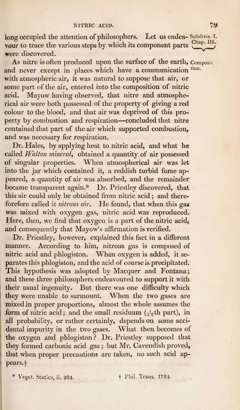 long occupied the attention of philosophers. Let us endea- Subdivis. I. vour to trace the various steps by which its component parts were discovered. As nitre is often produced upon the surface of the earth, Composi- and never except in plaees which have a communication with atmospheric air, it was natural to suppose that air, or some part of the air, entered into the composition of nitric acid. Mayow having observed, that nitre and atmosphe¬ rical air were both possessed of the property of giving a red colour to the blood, and that air was deprived of this pro¬ perty by combustion and respiration—concluded that nitre contained that part of the air which supported combustion, and was necessary for respiration. Dr. Hales, by applying heat to nitric acid, and what he called JValton mineral^ obtained a quantity of air possessed of singular properties. When atmospherical air was let into the jar which contained it, a reddish turbid fume ap¬ peared, a quantity of air was absorbed, and the rema-inder became transparent again.* Dr. Priestley discovered, that this air could only be obtained from nitric acid; and there- forefore called it nitrous air. He found, that when this gas was mixed with oxygen gas, nitric acid was reproduced. Here, then, we find that oxygen is a part of the nitric acid, and consequently that Mayow’s affirmation is verified. Dr. Priestley, however, explained this fact in a different manner. According to him, nitrous gas is composed of nitric acid and phlogiston. When oxygen is added, it se¬ parates this phlogiston, and the acid of course is precipitated. This hypothesis was adopted by Macquer and Fontana; and these three philosophers endeavoured to support it with their usual ingenuity. But there was one difficulty which they were unable to surmounti When the two gases are mixed in proper proportions, almost the whole assumes the form of nitric acid; and the small residuum (^th part), in all probability, or rather certainly, depends on some acci¬ dental impurity in the two gases. What then becomes of the oxygen and phlogiston? Dr. Priestley supposed that I they formed carbonic acid gas ; but Mr. Cavendish proved, li that when proper precautions are taken, no such acid ap- ii pears.f * Veget, Statics, ii. 284. t Phil. Trans. 1784.