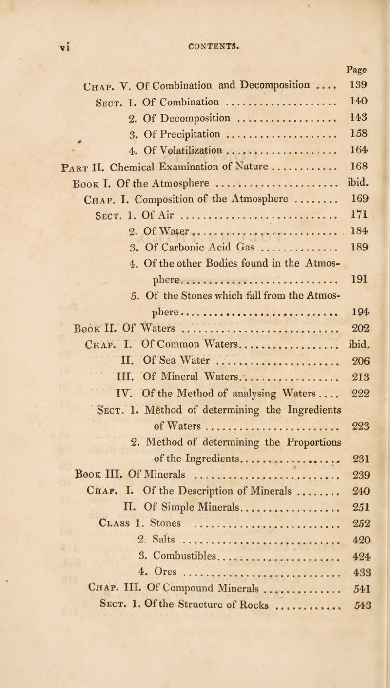 Page Chap, V. Of Combination and Decomposition .... 139 Sect. 1. Of Combination. 140 2. Of Decomposition. 143 3. Of Precipitation. 158 4. Of Volatilization. 164 Part II. Chemical Examination of Nature. 168 Book I. Of the Atmosphere. ibid. Chap. I, Composition of the Atmosphere. 169 Sect. 1. Of Air. 171 2. Of Water. 184 3. Of Carbonic Acid Gas. 189 4. Of the other Bodies found in the Atmos¬ phere. 191 5. Of the Stones which fall from the Atmos¬ phere . Book II. Of Waters .... Chap. I. Of Common Waters. II. Of Sea Water .. III. Of Mineral Waters.. IV. Of the Method of analysing Waters .... Sect. 1. Method of determining the Ingredients of Waters. 194 202 ibid. 206 213 222 223 2. Method of determining the Proportions of the Ingredients. 231 Book III. Of Minerals . 239 Chap. I. Of the Description of Minerals. 240 II. Of Simple Minerals. 251 Class 1. Stones . 252 2. Salts . 420 3. Combustibles. 424 4. Ores . 433 Chap. III. Of Compound Minerals. 541 Sect. 1. Of the Structure of Rocks. 543