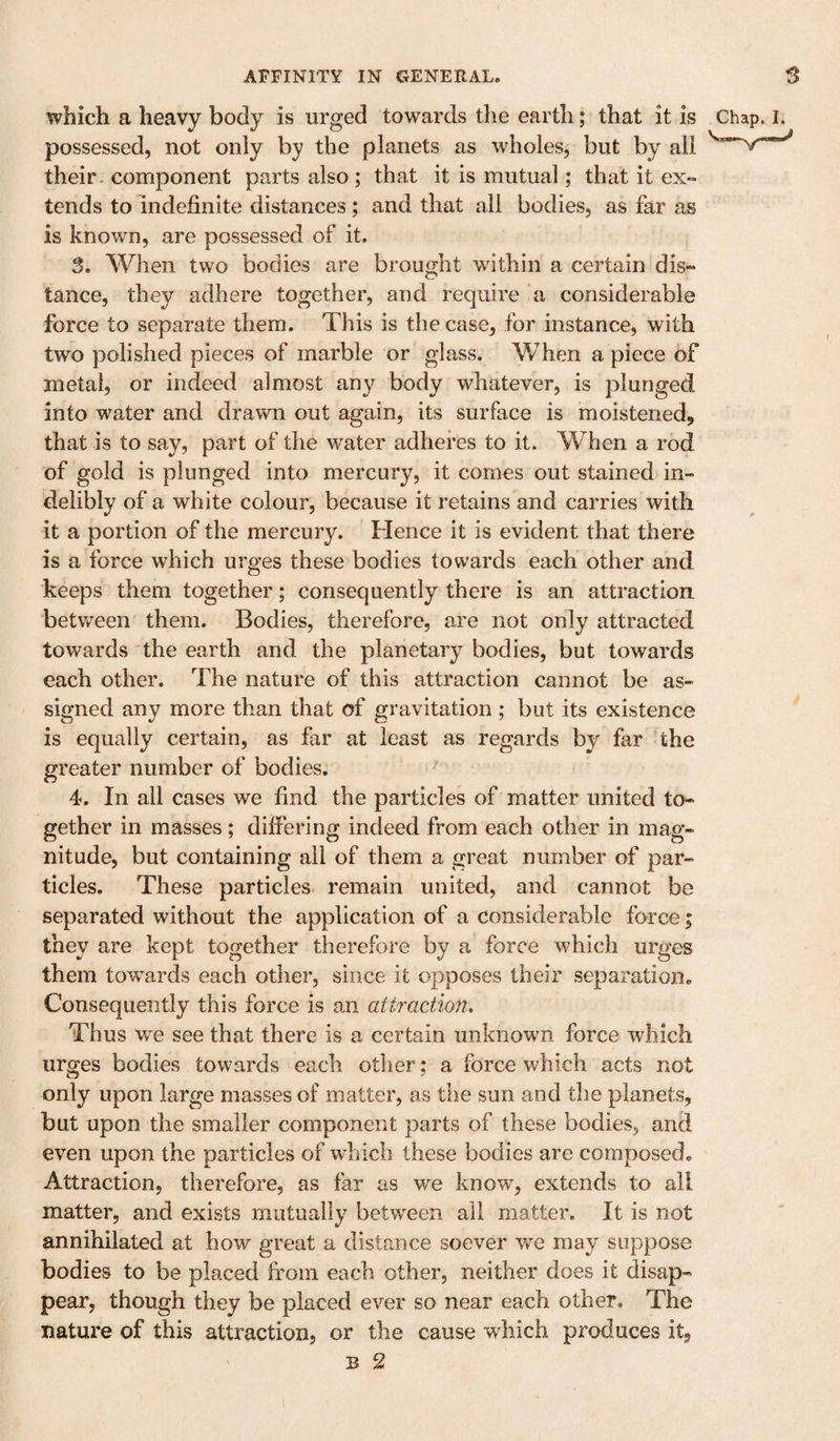 which a heavy body is urged towards the earth; that it is Chap. i. possessed, not only by the planets as wholes, but by all their, component parts also ; that it is mutual; that it ex¬ tends to indefinite distances; and that all bodies, as far as is known, are possessed of it. 3. When two bodies are brought within a certain dis¬ tance, they adhere together, and require a considerable force to separate them. This is the case, for instance, with two polished pieces of marble or glass. When a piece of metal, or indeed almost any body whatever, is plunged into water and drawn out again, its surface is moistened, that is to say, part of the water adheres to it. When a rod of gold is plunged into mercury, it comes out stained in¬ delibly of a white colour, because it retains and carries with it a portion of the mercury. Hence it is evident that there is a force which urges these bodies towards each other and keeps them together; consequently there is an attraction between them. Bodies, therefore, are not only attracted towards the earth and the planetary bodies, but towards each other. The nature of this attraction cannot be as¬ signed any more than that of gravitation ; but its existence is equally certain, as far at least as regards by far the greater number of bodies. 4. In all cases we find the particles of matter united to¬ gether in masses; differing indeed from each other in mag¬ nitude, but containing all of them a great number of par¬ ticles. These particles remain united, and cannot be separated without the application of a considerable force; they are kept together therefore by a force which urges them towards each other, since it opposes their separation. Consequently this force is an attraction. Thus we see that there is a certain unknown force which urges bodies towards each other; a force which acts not only upon large masses of matter, as the sun and the planets, but upon the smaller component parts of these bodies, and even upon the particles of which these bodies are composed. Attraction, therefore, as far as we know, extends to all matter, and exists mutually between all matter. It is not annihilated at how great a distance soever we may suppose bodies to be placed from each other, neither does it disap¬ pear, though they be placed ever so near each other. The nature of this attraction, or the cause which produces it, ' B 2