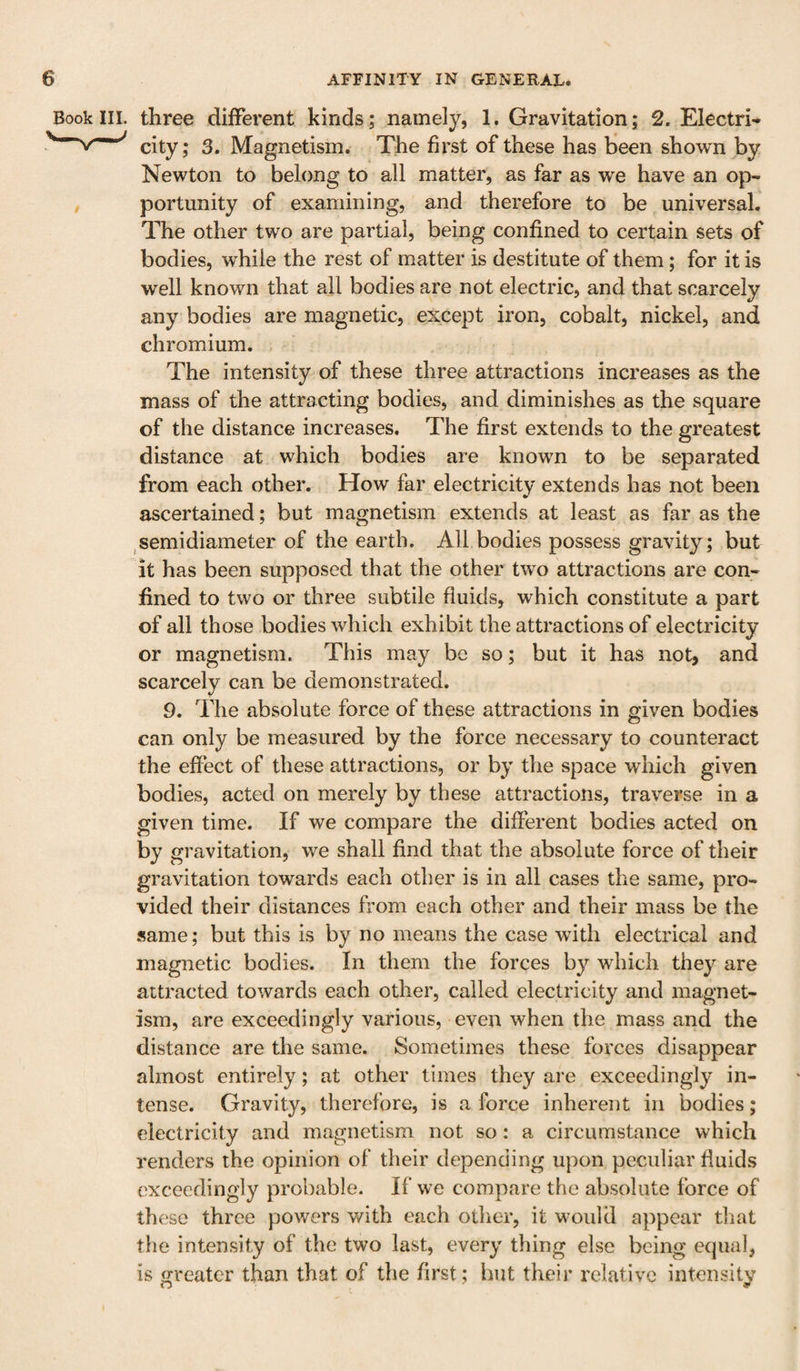 Book III. three different kinds; namely, 1. Gravitation; 2. Electri- city; 3. Magnetism. The first of these has been shown by Newton to belong to all matter, as far as we have an op¬ portunity of examining, and therefore to be universal. The other two are partial, being confined to certain sets of bodies, while the rest of matter is destitute of them; for it is well known that all bodies are not electric, and that scarcely any bodies are magnetic, except iron, cobalt, nickel, and chromium. The intensity of these three attractions increases as the mass of the attracting bodies, and diminishes as the square of the distance increases. The first extends to the greatest distance at which bodies are known to be separated from each other. How far electricity extends has not been ascertained; but magnetism extends at least as far as the ^semidiameter of the earth. All bodies possess gravity; but it has been supposed that the other two attractions are con¬ fined to two or three subtile fluids, which constitute a part of all those bodies which exhibit the attractions of electricity or magnetism. This may be so; but it has not, and scarcely can be demonstrated. 9. The absolute force of these attractions in given bodies can only be measured by the force necessary to counteract the effect of these attractions, or by the space which given bodies, acted on merely by these attractions, traverse in a given time. If we compare the different bodies acted on by gravitation, we shall find that the absolute force of their gravitation towards each other is in all cases the same, pro¬ vided their distances from each other and their mass be the same; but this is by no means the case with electrical and magnetic bodies. In them the forces by which they are attracted towards each other, called electricity and magnet¬ ism, are exceedingly various, even when the mass and the distance are the same. Sometimes these forces disappear almost entirely; at other times they are exceedingly in¬ tense. Gravity, therefore, is a force inherent in bodies; electricity and magnetism not so: a circumstance which renders the opinion of their depending upon peculiar fluids exceedingly probable. If we compare the absolute force of these three powers v/ith each oilier, it would appear that the intensity of the two last, every thing else being equal, is greater than that of tlie first; hut their relative intensity