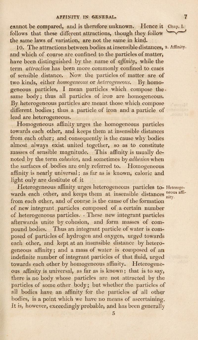 cannot be compared, and is therefore unknown. Hence it Ghap. i. follows that these different attractions, though they follow the same laws of variation, are not the same in kind. 10. The attractions between bodies at insensible distances, 2. Affinity, and which of course are confined to the particles of matter, have been distinguished by the name of affinity^ while the term attraction has been more commonly confined to cases of sensible distance. Now the particles of matter are of two kinds, either homogeneous or heterogeneous. By homo¬ geneous particles, I mean particles which compose the* same body; thus all particles of iron are homogeneous. By heterogeneous particles are meant those which compose different bodies; thus a particle of iron and a particle of lead are heterogeneous. Homogeneous affinity urges the homogeneous particles towards each other, and keeps them at insensible distances from each other; and consequently is the cause why bodies almost always exist united together, so as to constitute masses of sensible magnitude. This affinity is usually de¬ noted by the term cohesio7i, and sometimes by adhesion v/hen the surfaces of bodies are only referred to. Homogeneous affinity is nearly universal; as far as is known, caloric and light only are destitute of it Heterogeneous affinity urges heterogeneous particles to- Heteroge- wards each other, and keeps them at insensible distances from each other, and of course is the cause of the formation of new integrant particles composed of a certain number of heterogeneous particles.* - These new integrant particles afterwards unite by cohesion, and form masses of com¬ pound bodies. Thus an integrant particle of water is com¬ posed of particles of hydrogen and oxygen, urged towards each other, and kept at an insensible distance by hetero¬ geneous affinity; and a mass of water is composed of an indefinite number of integrant particles of that fluid, urged towards each other by homogeneous affinity. Heterogene¬ ous affinity is universal, as far as is known; that is to say, there is no body whose particles are not attracted by the particles of some other body; but whether the particles of all bodies have an affinity for the particles of all other bodies, is a point which we have no means of ascertaining. It is, however, exceedingly probable, and has been generally