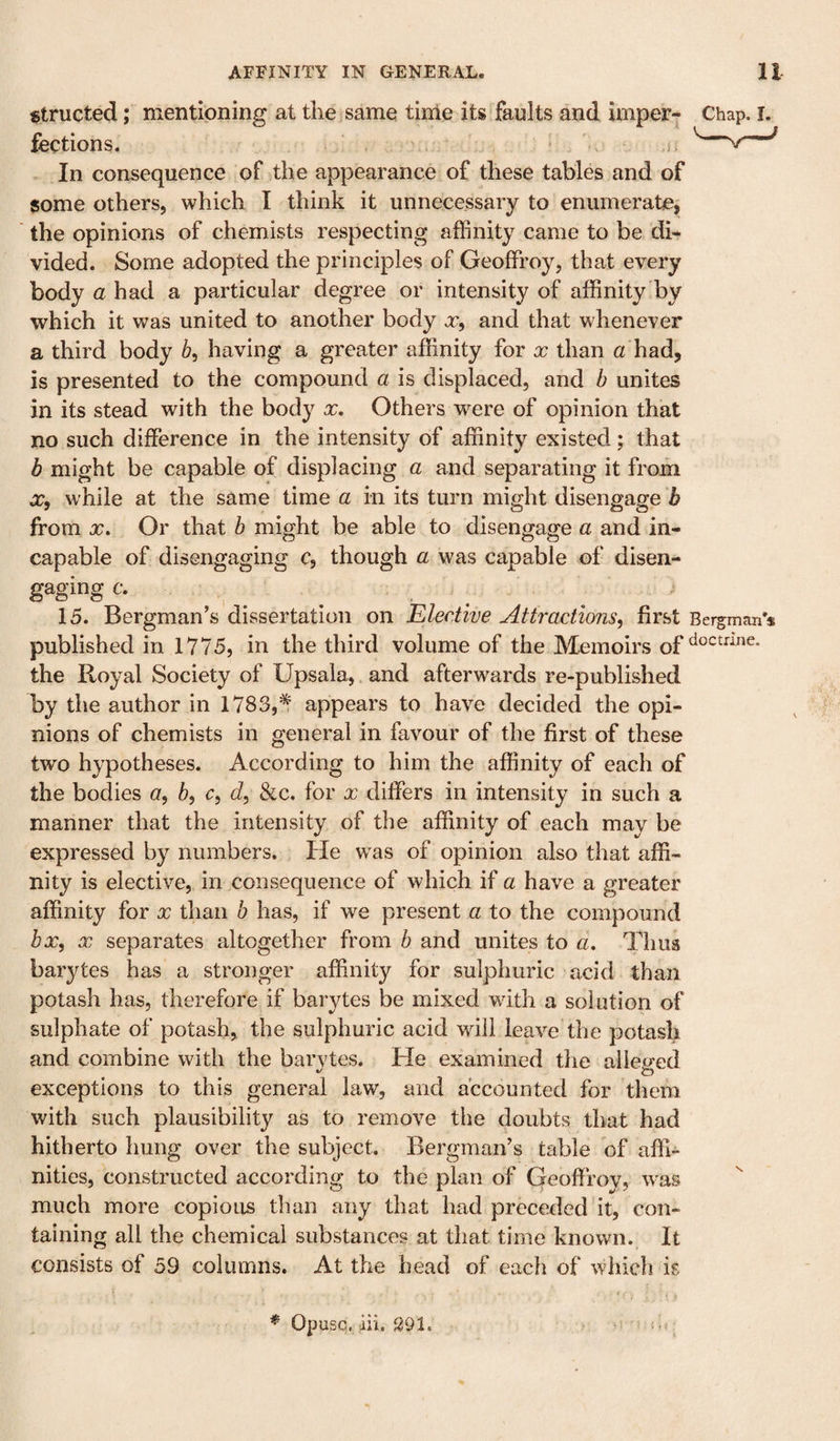 ^tructed; mentioning at the same tinle its faults and imper- Chap. i. fections. • i. In consequence of the appearance of these tables and of some others, which I think it unnecessary to enumerate^ the opinions of chemists respecting affinity came to be di¬ vided. Some adopted the principles of Geoffrey, that every body a had a particular degree or intensity of affinity by which it was united to another body x, and that whenever a third body having a greater affinity for x than a had, is presented to the compound a is displaced, and b unites in its stead with the body x. Others were of opinion that no such difference in the intensity of affinity existed; that b might be capable of displacing a and separating it from X, while at the same time a in its turn might disengage b from X. Or that b might be able to disengage a and in¬ capable of disengaging c, though a was capable of disen¬ gaging c. . ^ ^ ^ 15. Bergman’s dissertation on Elective Attractions^ first Bergman’s published in 1775, in the third volume of the Memoirs of the Royal Society of Upsala, and afterwards re-published by the author in 1783,^ appears to have decided the opi¬ nions of chemists in general in favour of the first of these two hypotheses. According to him the affinity of each of the bodies 5, e, &lt;i, &amp;c. for x differs in intensity in such a manner that the intensity of the affinity of each may be expressed by numbers. He was of opinion also that affi¬ nity is elective, in consequence of which if a have a greater affinity for x than b has, if we present a to the compound bx, X separates altogether from b and unites to a. Thus barytes has a stronger affinity for sulphuric acid than potash has, therefore if barytes be mixed with a solution of sulphate of potash, the sulphuric acid will leave the potash and combine with the barytes. He examined the alleged exceptions to this general law, and accounted for them with such plausibility as to remove the doubts that had hitherto hung over the subject. Bergman’s table of affi¬ nities, constructed according to the plan of Geoffroy, was much more copious than any that had preceded it, con¬ taining all the chemical substances at that time known. It consists of 59 columns. At the head of each of which is * Opusq. ah. S91.