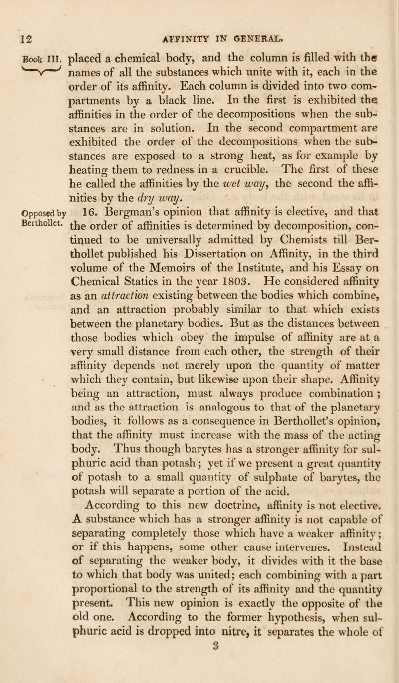 Book in. placed a chemical body, and the column is filled with the names of all the substances which unite with it, each in the order of its affinity. Each column is divided into two com¬ partments by a black line. In the first is exhibited the affinities in the order of the decompositions when the sub¬ stances are in solution. In the second compartment are exhibited the order of the decompositions when the sub¬ stances are exposed to a strong heat, as for example by heating them to redness in a crucible. The first of these he called the affinities by the wet way, the second the affi¬ nities by the dry way. Opposed by 16. Bergman’s opinion that affinity is elective, and that Berthollet. order of affinities is determined by decomposition, con¬ tinued to be universally admitted by Chemists till Ber¬ thollet published his Dissertation on Affinity, in the third volume of the Memoirs of the Institute, and his Essay on Chemical Statics in the year 1803. He considered affinity as an attractioji existing between the bodies which combine, and an attraction probably similar to that which exists between the planetary bodies. But as the distances between those bodies which obey the impulse of affinity are at a very small distance from each other, the strength of their affinity depends not merely upon the quantity of matter - which they contain, but likewise upon their shape. Affinity being an attraction, must always produce combination ; and as the attraction is analogous to that of the planetary bodies, it follows as a consequence in Berthollet’s opinion, that the affinity must increase with the mass of the acting body. Thus though barytes has a stronger affinity for sul¬ phuric acid than potash; yet if we present a great quantity of potash to a small quantity of sulphate of barytes, the potash will separate a portion of the acid. According to this new doctrine, affinity is not elective. A substance which has a stronger affinity is not capable of separating completely those which have a weaker affinity; or if this happens, some other cause intervenes. Instead of separating the weaker body, it divides with it the base to which that body was united; each combining with a part proportional to the strength of its affinity and the quantity present. This new opinion is exactly the opposite of the old one. According to the former hypothesis, when sul¬ phuric acid is dropped into nitre, it separates the whole of 3