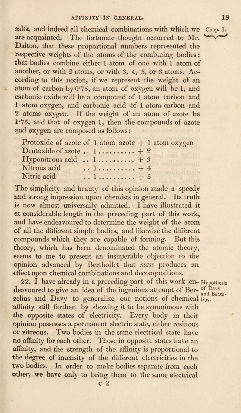 SaltSj ail'd indeed all chemical combinations with which We Chap. l. are acquainted. The fortunate thought occurred to Mr. Dalton, that these proportional numbers represented the respective weights of the atoms of the combining bodies t that bodies combine either 1 atom of one with 1 atom of another, or with 2 atoms, or with 3, 4, 5, or 6 atoms. Ac¬ cording to this notion, if we represent the weight of an atom of carbon by 0*75, an atom of oxygen will be 1, and carbonic oxide will be a compound of 1 fttom carbon and 1 atom oxygen, and carbonic acid of 1 atom carbon and 2 atoms oxygen. If the weight of an atom of azote be T75, and that of oxygen 1, then the compounds of azote and oxygen are composed as follow^s j Protoxide of azote of 1 atom azote 1 atom oxygen Deutoxide of azote .. 1.+2 Hyponitrous acid .. 1.+ 3 Nitrous acid .. 1....+4 Nitric acid 1.......... +5 The simplicity and beauty of this opinion made a speedy and strong impression upon chemists in general. Its truth is now almost universally admitted. I have illustrated it at considerable length in the preceding part of this work, and have endeavoured to determine the weight of the atom of all the different simple bodies, and likewise the different compounds which they are capable of forming. But this theory, which has been denominated the atomic theory, seems to me to present an insuperable objection to the opinion advanced by Berthollet that mass produces an effect upon chemical combinations and decompositions. 22. I have already in a preceding part of this work en- Hypothesis deavoured to give an idea of the ingenious attempt of Ber- o ^ ^ . and Berze* zelius and Davy to generalize our notions of chemical Hus. affinity still farther, by showing it to be synonimous with the opposite states of electricity. Every body in their opinion possesses a permanent electric state^ either resinous or vitreous. Two bodies in the same electrical state have Iio affinity for each other. Those in opposite states haVe an affinity, and the strength of the affinity is proportional to the degree of intensity of the different electricities in the two bodies. In order to make bodies separate from each other, we have only to bring them to the same electrical c 2