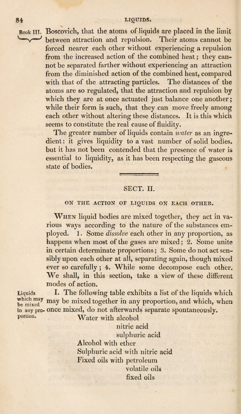 84- Book III. Liquids which may he mixed in any pro¬ portion. LIQUIDS. Boscovich, that the atoms of liquids are placed in the limit between attraction and repulsion. Their atoms cannot be forced nearer each other without experiencing a repulsion from the increased action of the combined heat; they can¬ not be separated farther without experiencing an attraction from the diminished action of the combined heat, compared with that of the attracting particles. The distances of the atoms are so regulated, that the attraction and repulsion by which they are at once actuated just balance one another; while their form is such, that they can move freely among each other without altering these distances. It is this which seems to constitute the real cause of fluidity. The greater number of liquids contain water as an ingre¬ dient : it gives liquidity to a vast number of solid bodies, but it has not been contended that the presence of water is essential to liquidity, as it has been respecting the gaseous state of bodies. SECT. II. ON THE ACTION OF LIQUIDS ON EACH OTHER. When liquid bodies are mixed together, they act in va¬ rious ways according to the nature of the substances em¬ ployed. 1. Some dissolve each other in any proportion, as happens when most of the gases are mixed; 2. Some unite in certain determinate proportions; .^5. Some do not act sen¬ sibly upon each other at all, separating again, though mixed ever so carefully; 4. While some decompose each other. We shall, in this section, take a view of these different modes of action. I. The following table exhibits a list of the liquids which may be mixed together in any proportion, and which, when once mixed, do not afterwards separate spontaneously. Water with alcohol nitric acid sulphuric acid Alcohol with ether Sulphuric acid with nitric acid Fixed oils with petroleum volatile oils fixed oils