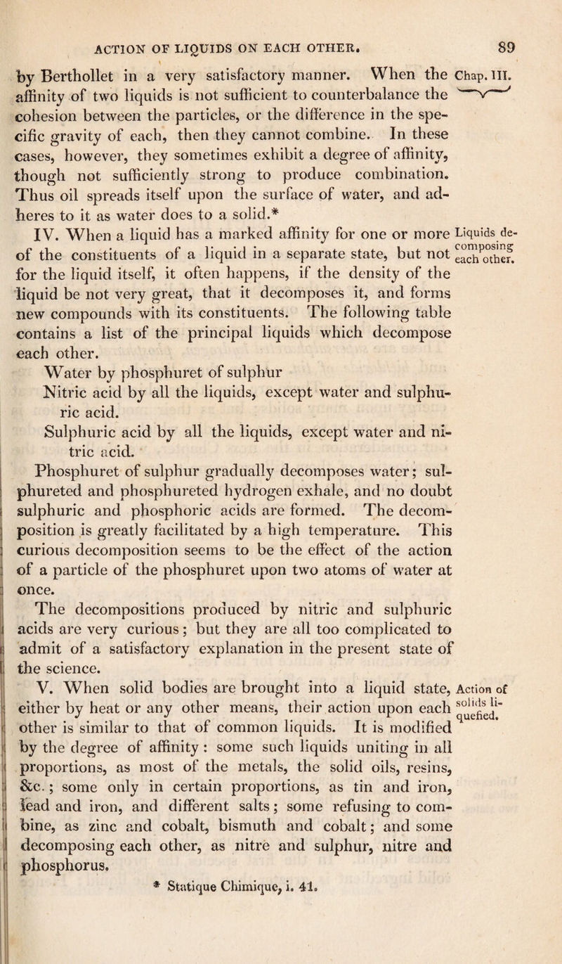 by Berthollet in a very satisfiictory manner. When the Chap. HI. affinity of two liquids is not sufficient to counterbalance the v ' cohesion between the particles, or the difference in the spe¬ cific gravity of each, then they cannot combine. In these cases, however, they sometimes exhibit a degree of affinity, though not sufficiently strong to produce combination. Thus oil spreads itself upon the surface of water, and ad¬ heres to it as water does to a solid.* IV. When a liquid has a marked affinity for one or more Liquids de- of the constituents of a liquid in a separate state, but not eaJh^othef. for the liquid itself, it often happens, if the density of the liquid be not very great, that it decomposes it, and forms new compounds with its constituents. The following table contains a list of the principal liquids which decompose each other. Water by phosphuret of sulphur Nitric acid by all the liquids, except water and sulphu¬ ric acid. Sulphuric acid by all the liquids, except water and ni¬ tric acid. Phosphuret of sulphur gradually decomposes water; sul- phureted and phosphureted hydrogen exhale, and no doubt sulphuric and phosphoric acids are formed. The decom¬ position is greatly facilitated by a high temperature. This curious decomposition seems to be the effect of the action of a particle of the phosphuret upon two atoms of water at once. The decompositions produced by nitric and sulphuric acids are very curious; but they are all too complicated to admit of a satisfactory explanation in the present state of the science. V. When solid bodies are brought into a liquid state, Action of either by heat or any other means, their action upon each other is similar to that of common liquids. It is modified by the degree of affinity : some such liquids uniting in all proportions, as most of the metals, the solid oils, resins, &amp;c.; some only in certain proportions, as tin and iron, lead and iron, and different salts; some refusing to com¬ bine, as zinc and cobalt, bismuth and cobalt; and some decomposing each other, as nitre and sulphur, nitre and phosphorus. * Statique Chimique, i. 41.