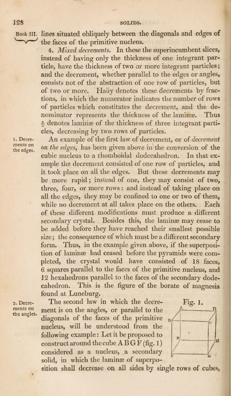 Book III. i. Decre¬ ments on the edges. 2. Decre¬ ments on the angles. lines situated obliquely between the diagonals and edges of the faces of the primitive nucleus. 4. Mixed decrements. In these the superincumbent slices, instead of having only the thickness of one integrant par¬ ticle, have the thickness of two or more integrant particles; and the decrement, whether parallel to the edges or angles, consists not of the abstraction of one row of particles, but of two or more. Haiiy denotes these decrements by frac¬ tions, in which the numerator indicates the number of rows of particles which constitutes the decrement, and the de¬ nominator represents the thickness of the laminae. Thus denotes lamiiise of the thickness of three integrant parti¬ cles, decreasing by tw^o rows of particles. An example of the first law of decrement, or of decrement on the edges, has been given above in the conversion of the cubic nucleus to a rhomboidal dodecahedron. In that ex¬ ample the decrement consisted of one row of particles, and it took place on all the edges. But these decrements may be more rapid; instead of one, they may consist of two, three, four, or more rows : and instead of taking place on all the edges, they may be confined to one or two of them, while no decrement at all takes place on the others. Each of these different modifications must produce a different secondary crystal. Besides this, the laminee may cease to be added before they have reached their smallest possible size; the consequence of which must be a different secondary form. Thus, in the example given above, if the superposi¬ tion of laminm had ceased before the pyramids were com¬ pleted, the crystal would have consisted of 18 faces, 6 squares parallel to the faces of the primitive nucleus, and 12 hexahedrons parallel to the faces of the secondary dode¬ cahedron. This is the figure of the borate of magnesia found at Luneburg. The second law in which the decre¬ ment is on the angles, or parallel to the diagonals of the faces of the primitive nucleus, will be understood from the following example: Let it be proposed to construct around the cube A B G F (fig. 1) considered as a nucleus, a secondary solid, in which the laminae of superpo- A- Fig. 1. B ./ / K c / t / t r t r r sition shall decrease on all sides by single rows of cubes.