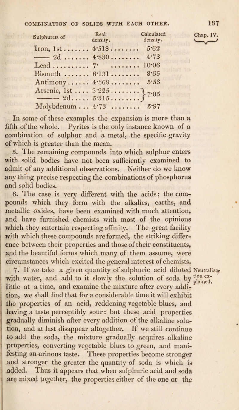 Sulphurets of Real density. Calculated density. Iron, 1st....... 4-518_ _ 5*62 - 2d... 4*830_ Lead. • _10*06 Bismuth ....... 6*131_ _ 8*65 Antimony. • • • • 00 to _ 5*53 Arsenic, 1st .... 2d. 3*225 _ 5*315_ -j-T-OS Molybdenum . .. 4*73 _ Chap. IV. In some of these examples the expansion is more than a fifth of the whole. Pyrites is the only instance known of a combination of sulphur and a metal, the specific gravity of which is greater than the mean. 5. The remaining compounds into which sulphur enters with solid bodies have not been sufficiently examined to admit of any additional observations. Neither do we know any thing precise respecting the combinations of phosphorus and solid bodies. 6. The case is very different with the acids; the com¬ pounds which they form with the alkalies, earths, and metallic oxides, have been examined with much attention, and have furnished chemists with most of the opinions which they entertain respecting affinity. The great facility with which these compounds are formed, the striking differ¬ ence between their properties and those of their constituents, and the beautiful forms which many of them assume, were circumstances which excited the general interest of chemists. 7. If we take a given quantity of sulphuric acid diluted Neutraliza^^ ; with water, and add to it slowly the solution of soda by little at a time, and examine the mixture after every addi- I tion, we shall find that for a considerable time it will exhibit 1 the properties of an acid, reddening vegetable blues, and i having a taste perceptibly sour: but these acid properties gradually diminish after every addition of the alkaline solu¬ tion, and at last disappear altogether. If we still continue I to add the soda, the mixture gradually acquires alkaline I properties, converting vegetable blues to green, and mani- 1 festing an urinous taste. These properties become stronger and stronger the greater the quantity of soda is which is added. Thus it appears that when sulphuric acid and soda t are mixed together, the properties either of the one or the