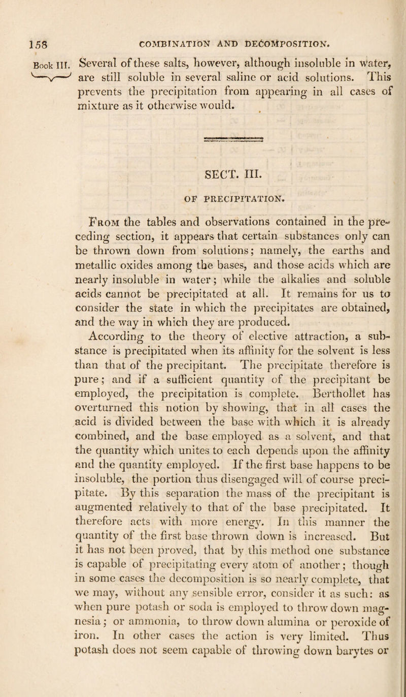 Book III. Several of these salts, however, although insoluble in w*ater, are still soluble in several saline or acid solutions. This prevents the precipitation from appearing in all cases of mixture as it otherwise would. SECT. III. OF PRECIPITATION. From the tables and observations contained in the pre- ceding section, it appears that certain substances only can be thrown down from solutions; namely, the earths and metallic oxides among the bases, and those acids which are nearly insoluble in water; while the alkalies and soluble acids cannot be precipitated at all. It remains for us to consider the state in which the precipitates are obtained, and the way in which they are produced. According to the theory of elective attraction, a sub¬ stance is precipitated when its affinity for the solvent is less than that of the precipitant. The precipitate therefore is pure; and if a sufficient quantity of the precipitant be employed, the precipitation is complete. Berthollet has overturned this notion by showing, that in all cases the acid is divided betw^een the base with which it is already combined, and the base employed as a solvent, and that the quantity which unites to each depends upon the affinity and the quantity employed. If the first base happens to be insoluble, the portion thus disengaged w'ill of course preci¬ pitate. By this separation the mass of the precipitant is augmented relatively to that of the base precipitated. It therefore acts with more enerijv. In this manner the quantity of the first base throwm down is increased. But it has not been proved, that by this method one substance is capable of precipitating every atom of another; though in some cases the decomposition is so nearly complete, that we may, without any sensible error, consider it as such; as when pure potash or soda is employed to throw down mag¬ nesia ; or ammonia, to throw down alumina or peroxide of iron. In other cases the action is very limited. Thus potash does not seem capable of throwing down barytes or