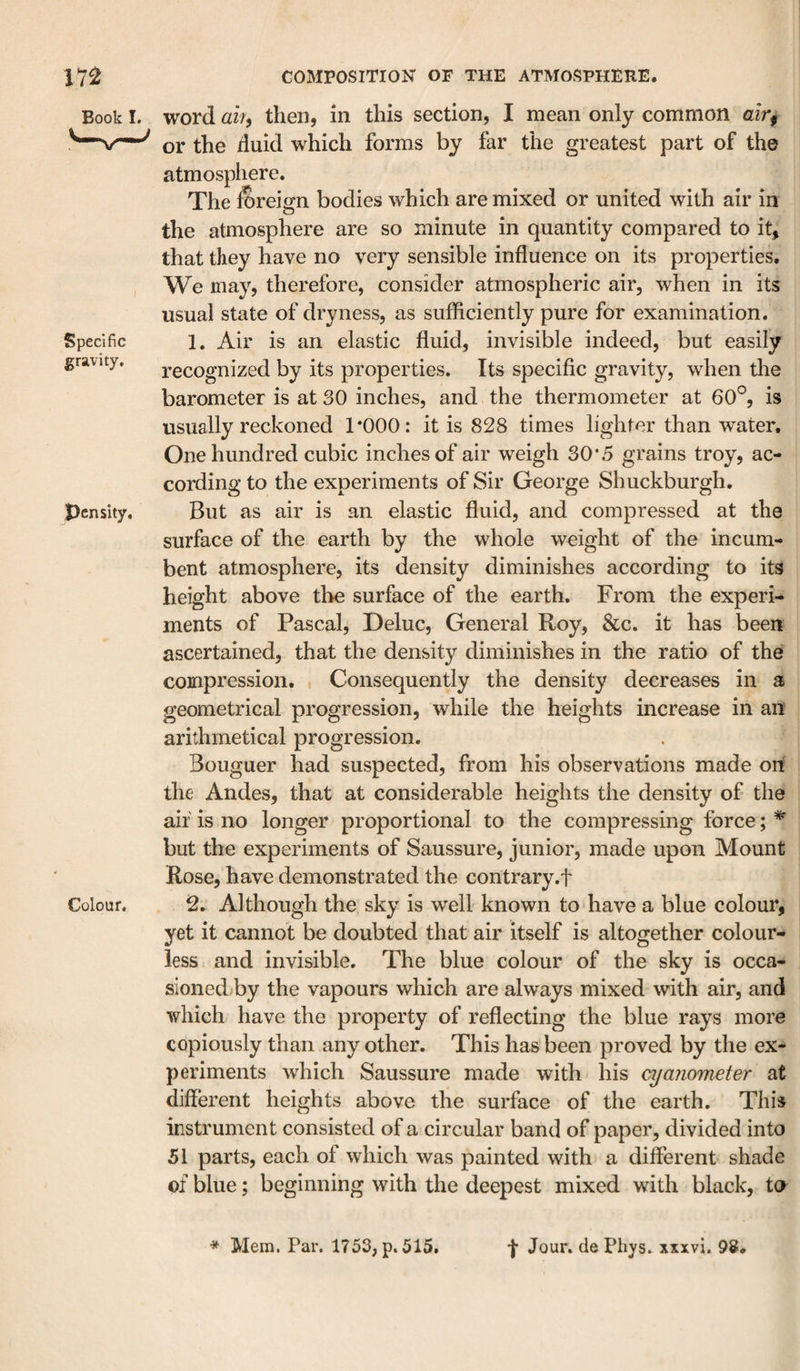 Book I. Specific gravity. pcnsity. Colour. word aih then, in this section, I mean only common air, or the duid which forms by far the greatest part of the atmosphere. The fereign bodies which are mixed or united with air in the atmosphere are so minute in quantity compared to it, that they have no very sensible influence on its properties. We may, therefore, consider atmospheric air, when in its usual state of dryness, as sufficiently pure for examination. 1. Air is an elastic fluid, invisible indeed, but easily recognized by its properties. Its specific gravity, when the barometer is at 30 inches, and the thermometer at 60®, is usually reckoned TOOO: it is 828 times lighter than water. One hundred cubic inches of air weigh 30*5 grains troy, ac¬ cording to the experiments of Sir George Shuckburgh. But as air is an elastic fluid, and compressed at the surface of the earth by the whole weight of the incum¬ bent atmosphere, its density diminishes according to its height above the surface of the earth. From the experi¬ ments of Pascal, Deluc, General Roy, &amp;c. it has been ascertained, that the density diminishes in the ratio of the compression. Consequently the density decreases in a geometrical progression, while the heights increase in an arithmetical progression. Bouguer had suspected, from his observations made on the Andes, that at considerable heights the density of the air is no longer proportional to the compressing force; ^ but the experiments of Saussure, junior, made upon Mount Rose, have demonstrated the contrary.f 2. Although the sky is well known to have a blue colour, yet it cannot be doubted that air itself is altogether colour¬ less and invisible. The blue colour of the sky is occa- sioned/by the vapours which are always mixed with air, and which have the property of reflecting the blue rays more copiously than any other. This has been proved by the ex¬ periments which Saussure made with his ay ammeter at different heights above the surface of the earth. This instrument consisted of a circular band of paper, divided into 51 parts, each of which was painted with a different shade of blue; beginning with the deepest mixed with black, ta * Mem. Par. 1753, p. 515. f Jour, cle Phys. xxxvi. 98#