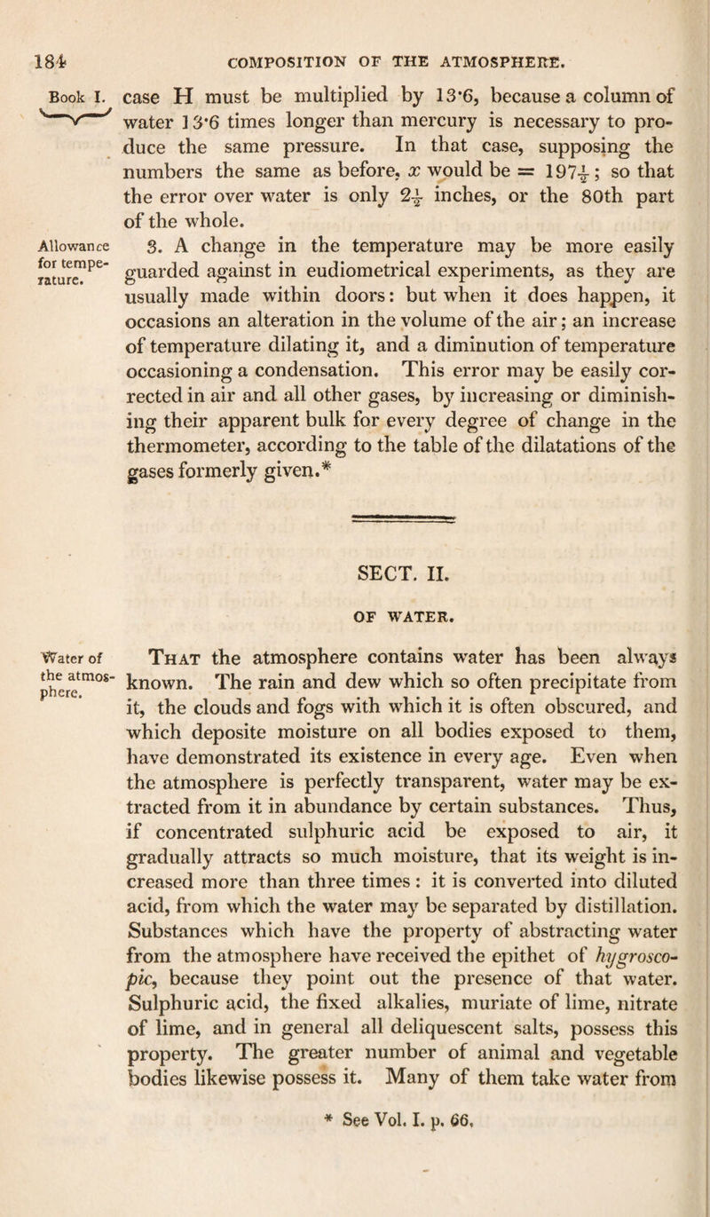 Book I. Allowance for tempe- lature. Water of the atmos¬ phere. case H must be multiplied by IS’G, because a column of water ] 3*6 times longer than mercury is necessary to pro¬ duce the same pressure. In that case, supposing the numbers the same as before, x would be = 197-^ ; so that the error over water is only 2^ inches, or the 80th part of the whole. 3. A change in the temperature may be more easily guarded against in eudiometrical experiments, as they are usually made within doors: but when it does happen, it occasions an alteration in the volume of the air; an increase of temperature dilating it, and a diminution of temperature occasioning a condensation. This error may be easily cor¬ rected in air and all other gases, by increasing or diminish¬ ing their apparent bulk for every degree of change in the theranometer, according to the table of the dilatations of the gases formerly given.* SECT. II. OF WATER. That the atmosphere contains water has been always known. The rain and dew which so often precipitate ft’om it, the clouds and fogs with which it is often obscured, and which deposite moisture on all bodies exposed to them, have demonstrated its existence in every age. Even when the atmosphere is perfectly transparent, water may be ex¬ tracted from it in abundance by certain substances. Thus, if concentrated sulphuric acid be exposed to air, it gradually attracts so much moisture, that its weight is in¬ creased more than three times : it is converted into diluted acid, from which the water may be separated by distillation. Substances which have the property of abstracting water from the atmosphere have received the epithet of hygrosco^ piCy because they point out the presence of that water. Sulphuric acid, the fixed alkalies, muriate of lime, nitrate of lime, and in general all deliquescent salts, possess this property. The greater number of animal and vegetable bodies likewise possess it. Many of them take water from