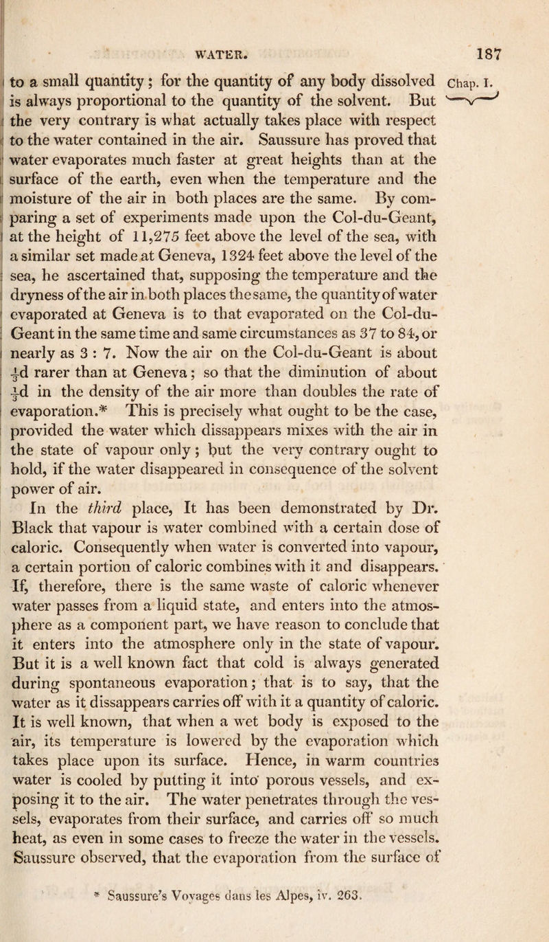 f to a small quantity; for the quantity of any body dissolved chap I is always proportional to the quantity of the solvent. But t the very contrary is what actually takes place with respect (i to the water contained in the air. Saussure has proved that 1' water evaporates much faster at great heights than at the i; surface of the earth, even when the temperature and the I moisture of the air in both places are the same. By com¬ paring a set of experiments made upon the Col-du-Geant, i at the height of 11,275 feet above the level of the sea, with i a similar set made at Geneva, 1324 feet above the level of the i sea, he ascertained that, supposing the temperature and the I dryness of the air inboth places the same, the quantity of water i evaporated at Geneva is to that evaporated on the Col-du- i Geant in the same time and same circumstances as 37 to 84, or I nearly as 3 : 7. Now the air on the Col-du-Geant is about ^d rarer than at Geneva; so that the diminution of about id in the density of the air more than doubles the rate of i evaporation.* This is precisely what ought to be the case, i provided the water which dissappears mixes with the air in the state of vapour only; but the very contrary ought to hold, if the water disappeared in consequence of the solvent power of air. In the third place. It has been demonstrated by Dr. Black that vapour is water combined with a certain dose of caloric. Consequently when water is converted into vapour, a certain portion of caloric combines with it and disappears. If, therefore, there is the same w^aste of caloric whenever water passes from a liquid state, and enters into the atmos¬ phere as a component part, we have reason to conclude that it enters into the atmosphere only in the state of vapour. But it is a w^ell known fact that cold is always generated during spontaneous evaporation; that is to say, that the water as it dissappears carries off Avith it a quantity of caloric. It is wx‘11 known, that when a wet body is exposed to the air, its temperature is lowered by the evaporation which takes place upon its surface. Hence, in warm countries water is cooled by putting it into' porous vessels, and ex¬ posing it to the air. The water penetrates through the ves¬ sels, evaporates from their surface, and carries off so much heat, as even in some cases to freeze the water in the vessels. Saussure observed, that the evaporation from the surface of