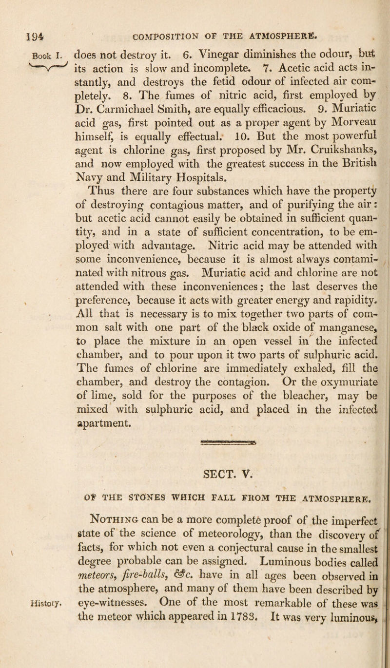 Book I. does not destroy it. 6. Vinegar diminishes the odour, but ^ its action is slow and incomplete. 7. Acetic acid acts in¬ stantly, and destroys the fetid odour of infected air com¬ pletely. 8. The fumes of nitric acid, first employed by Dr. Carmichael Smith, are equally efficacious. 9. Muriatic acid gas, first pointed out as a proper agent by Morveau himself, is equally effectual. 10. But the most powerful agent is chlorine gas, first proposed by Mr. Cruikshanks, and now employed with the greatest success in the British Navy and Military Hospitals, Thus there are four substances which have the property of destroying contagious matter, and of purifying the air : but acetic acid cannot easily be obtained in sufficient quan¬ tity, and in a state of sufficient concentration, to be em¬ ployed with advantage. Nitric acid may be attended with some inconvenience, because it is almost always contami¬ nated with nitrous gas. Muriatic acid and chlorine are not attended with these inconveniences; the last deserves the , preference, because it acts with greater energy and rapidity. All that is necessary is to mix together two parts of com¬ mon salt with one part of the black oxide of manganese, to place the mixture in an open vessel in the infected chamber, and to pour upon it two parts of sulphuric acid. The fumes of chlorine are immediately exhaled, fill the chamber, and destroy the contagion. Or the oxymuriate of lime, sold for the purposes of the bleacher, may be mixed with sulphuric acid, and placed in the infected apartment. SECT. V. OF THE StdNES WHICH FALL FROM THE ATMOSPHERE. Nothing can be a more complete proof of the imperfect state of the science of meteorology, than the discovery of facts, for which not even a conjectural cause in the smallest degree probable can be assigned. Luminous bodies called 'ineteoTS^ fty'e-hcills^ have in all ages been observed in the atmosphere, and many of them have been described by History. eye-witnesses. One of the most remarkable of these was the meteor which appeared in 1783. It was very luminous,