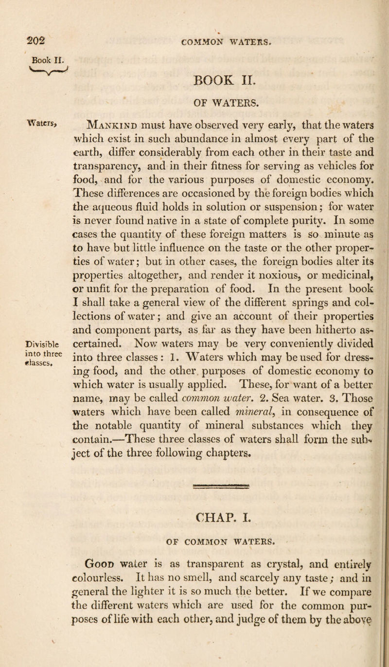 Book IL BOOK IL OF WATERS. Waters, Mankind must have observed very early, that the waters which exist in such abundance in almost every part of the earth, differ considerably from each other in their taste and transparency, and in their fitness for serving as vehicles for food, and for the various purposes of domestic economy. These differences are occasioned by the foreign bodies which the atjueous fluid holds in solution or suspension; for water is never found native in a state of complete purity. In some cases the quantity of these foreign matters is So minute as to have but little influence on the taste or the other proper¬ ties of water; but in other cases, the foreign bodies alter its properties altogether, and render it noxious, or medicinal, or unfit for the preparation of food. In the present book I shall take a general view of the different springs and col¬ lections of water; and give an account of their properties and component parts, as far as they have been hitherto as- Divisible certaiiied. Now waters may be very conveniently divided Masses into three classes : 1. Waters which may be used for dress¬ ing food, and the other, purposes of domestic economy to which water is usually applied. These, for want of a better name, may be called common water, 2. Sea water. 3. Those waters which have been called mineral^ in consequence of the notable quantity of mineral substances which they contain.—These three classes of waters shall form the sub^ ject of the three following chapters. CHAP. L OF COMMON WATERS. ' Good water is as transparent as crystal, and entirely colourless. It has no smell, and scarcely any taste; and in general the lighter it is so much the better. If w'e compare the different waters which are used for the common pur¬ poses of life with each other, and judge of them by the above