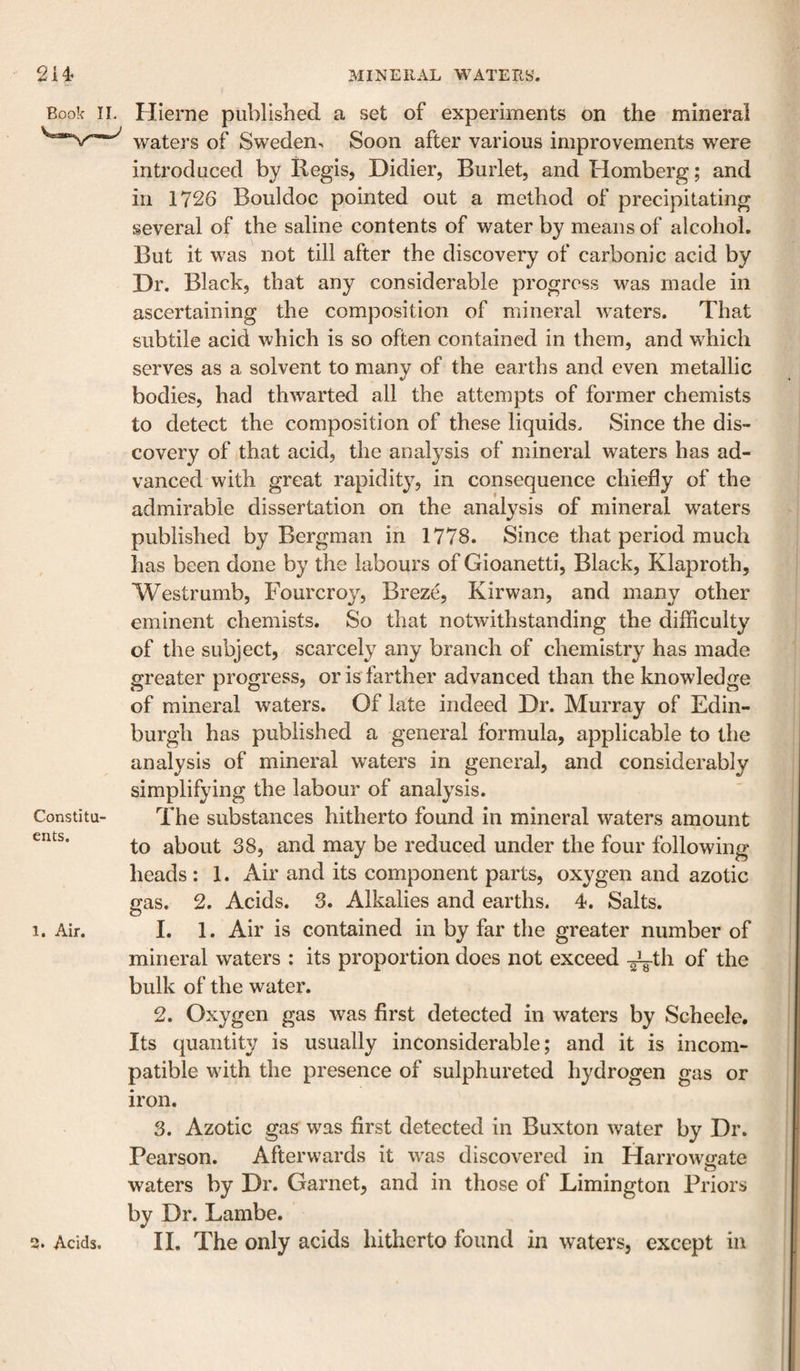 Book II. Constitu¬ ents. 1. Air. 3. Acids. Hierne published a set of experiments on the mineral waters of Sweden, Soon after various improvements were introduced by liegis, Didier, Burlet, and Homberg; and in 1726 Bouldoc pointed out a method of precipitating several of the saline contents of water by means of alcohol. But it was not till after the discovery of carbonic acid by Dr. Black, that any considerable progress was made in ascertaining the composition of mineral waters. That subtile acid which is so often contained in them, and which serves as a solvent to many of the earths and even metallic bodies, had thwarted all the attempts of former chemists to detect the composition of these liquids. Since the dis¬ covery of that acid, the analysis of mineral waters has ad¬ vanced with great rapiditjq in consequence chiefly of the admirable dissertation on the analysis of mineral waters published by Bergman in 1778. Since that period much has been done by the labours of Gioanetti, Black, Klaproth, Westrumb, Fourcroy, Breze, Kirwan, and many other eminent chemists. So that notwithstanding the difficulty of the subject, scarcely any branch of chemistry has made greater progress, or is farther advanced than the knowledge of mineral waters. Of late indeed Dr. Murray of Edin¬ burgh has published a general formula, applicable to the analysis of mineral waters in general, and considerably simplifying the labour of analysis. The substances hitherto found in mineral waters amount to about 38, and may be reduced under the four following heads : 1. Air and its component parts, oxygen and azotic gas. 2. Acids. 3. Alkalies and earths. 4. Saits. 1. 1. Air is contained in by far the greater number of mineral waters : its proportion does not exceed ^th of the bulk of the water. 2. Oxygen gas was first detected in waters by Scheele. Its quantity is usually inconsiderable; and it is incom¬ patible with the presence of sulphureted hydrogen gas or iron. 3. Azotic gas was first detected in Buxton water by Dr. Pearson. Afterwards it was discovered in Harrow&lt;rate waters by Dr. Garnet, and in those of Limington Priors by Dr. Lambe. II. The only acids hitherto found in waters, except in