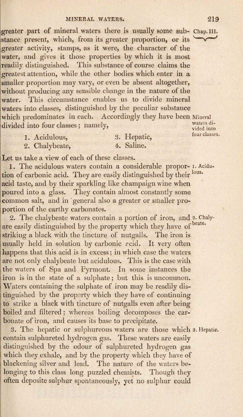 greater part of mineral waters there is usually some sub- Chap. ill. jstance present, which, from its greater proportion, or its I greater activity, stamps, as it were, the character of the [water, and gives it those properties by which it is most [readily distinguished. This substance of course claims the ! greatest attention, while the other bodies which enter in a I smaller proportion may vary, or even be absent altogether, [without producing any sensible change in the nature of the [water. This circumstance enables us to divide mineral waters into classes, distinguished by the peculiar substance which predominates in each. Accordingly they have been Mineral I divided into four classes; namely, j 1. Acidulous, 3. Hepatic, 2. Chalybeate, 4. Saline. waters di¬ vided into four classes. Let us take a view of each of these classes. 1. The acidulous waters contain a considerable proper-i. Acldu» j tion of carbonic acid. They are easily distinguished by their I acid taste, and by their sparkling like champaign wine when [poured into a glass. They contain almost constantly some I common salt, and in 'general also a greater or smaller pro- j portion of the earthy carbonates. 2. The chalybeate waters contain a portion of iron, and 2. Chaly- are easily distinguished by the property which they have of striking a black with the tincture of nutgalls. The iron is I usually held in solution by carbonic acid. It very often I happens that this acid is in excess; in which case the waters are not only chalybeate but acidulous. This is the case with the waters of Spa and Pyrmont. In some instances the iron is in the state of a sulphate; but this is uncommon. Waters containing the sulphate of iron may be readily dis¬ tinguished by the property which they have of continuing to strike a black with tincture of nutgalls even after being boiled and filtered; whereas boiling decomposes the car¬ bonate of iron, and causes its base to precipitate. 3. The hepatic or sulphureous waters are those which 3. Hepatic, contain sulphureted hydrogen gas. These waters are easily distinguished by the odour of sulphureted hydrogen gas which they exhale, and by the property which they have of blackening silver and lead. The nature of the waters be¬ longing to this class long puzzled chemists. Though they often deposite sulphur spontaneously, yet no sulphur could