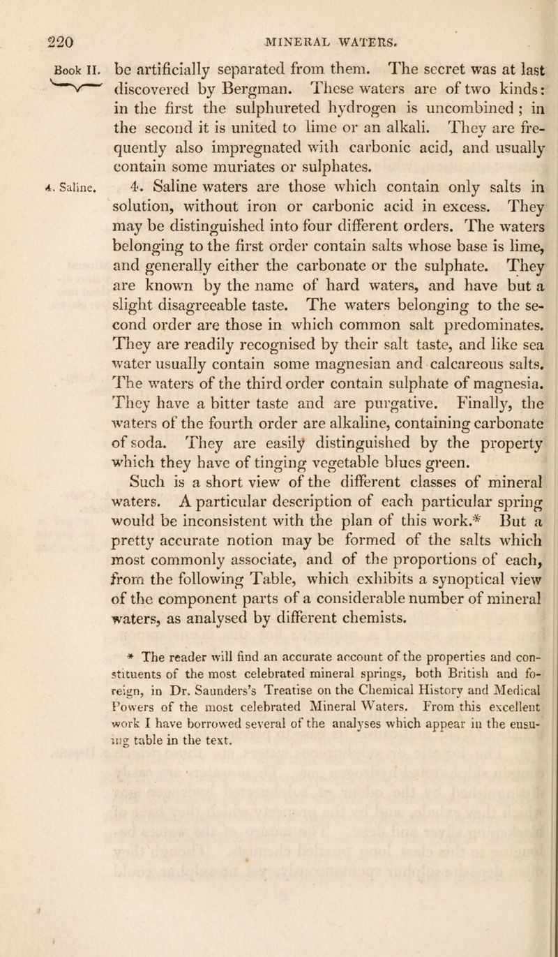 Book II. be artificially separated from them. The secret was at last discovered by Bergman. These waters are of two kinds: in the first the siilphureted hydrogen is uncombined ; in the second it is united to lime or an alkali. Thev are fre- quently also impregnated with carbonic acid, and usually contain some muriates or sulphates. 4. Saline. 4. Saline waters are those which contain only salts in solution, without iron or carbonic acid in excess. They may be distinguished into four different orders. The waters belonging to the first order contain salts whose base is lime, and generally either the carbonate or the sulphate. They are known by the name of hard waters, and have but a slight disagreeable taste. The waters belonging to the se¬ cond order are those in which common salt predominates. They are readily recognised by their salt taste, and like sea water usually contain some magnesian and calcareous salts. The waters of the third order contain sulphate of magnesia. They have a bitter taste and are purgative. Finally, the ■waters of the fourth order are alkaline, containing carbonate of soda. They are easily distinguished by the property w'hich they have of tinging vegetable blues green. Such is a short view of the different classes of mineral waters. A particular description of each particular spring would be inconsistent with the plan of this w’ork.'^' But a pretty accurate notion may be formed of the salts which most commonly associate, and of the proportions of each, from the following Table, which exhibits a synoptical view of the component parts of a considerable number of mineral waters, as analysed by different chemists. * The reader will find an accurate account of the properties and con¬ stituents of the most celebrated mineral springs, both British and fo¬ reign, in Dr. Saunders’s Treatise on the Chemical History and Medical Powers of the most celebrated Mineral Waters. From this excellent work I have borrowed several of the analyses which appear in the ensu¬ ing table in the text.