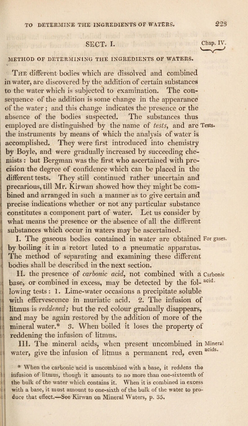 SECT. I. METHOD OF DETERMINING THE INGREDIENTS OF WATERS. Chap. IV. I II il ■'i ' I •ii The different bodies which are dissolved and combined in water, are discovered by the addition of certain substances to the water which is subjected to examination. The con¬ sequence of the addition is some change in the appearance of the water; and this change indicates the presence or the absence of the bodies suspected. The substances thus employed are distinguished by the name of tests^ and are Tests, the instruments by means of which the analysis of water is accomplished. They were first introduced into chemistry by Boyle, and were gradually increased by succeeding che¬ mists : but Bergman was the first who ascertained with pre¬ cision the degree of confidence which can be placed in the different tests. They still continued rather uncertain and precarious, till Mr. Kirwan showed how they might be com¬ bined and arranged in such a manner as to give certain and precise indications whether or not any particular substance constitutes a component part of water. Let us consider bj^ what means the presence or the absence of all the different substances which occur in waters may be ascertained. I. The gaseous bodies contained in water are obtained For gases, by boiling it in a retort luted to a pneumatic apparatus. The method of separating and examining these different bodies shall be described in the next section. II. the presence of carbonic acid, not combined with a Carbonic base, or combined in excess, may be detected by the fol- lowing tests : 1. Lime-water occasions a precipitate soluble with effervescence in muriatic acid. 2. The infusion of litmus is reddened; but the red colour gradually disappears, and may be again restored by the addition of more of the mineral water.*' 3. When boiled it loses the property of reddening the infusion of litmus. III. The mineral acids, when present uncombined in Mineral water, give the infusion of litmus a permanent red, even i i When the carbonic acid is uncotnbined with a base, it reddens the infusion of litmus, though it amounts to no more than one-sixteenth of the bulk of the water which contains it. When it is combined in excess with a base, it must amount to one-sixth of the bulk of the water to pro¬ duce that effect.—See Kirwan on Mineral Waters, p. 35.