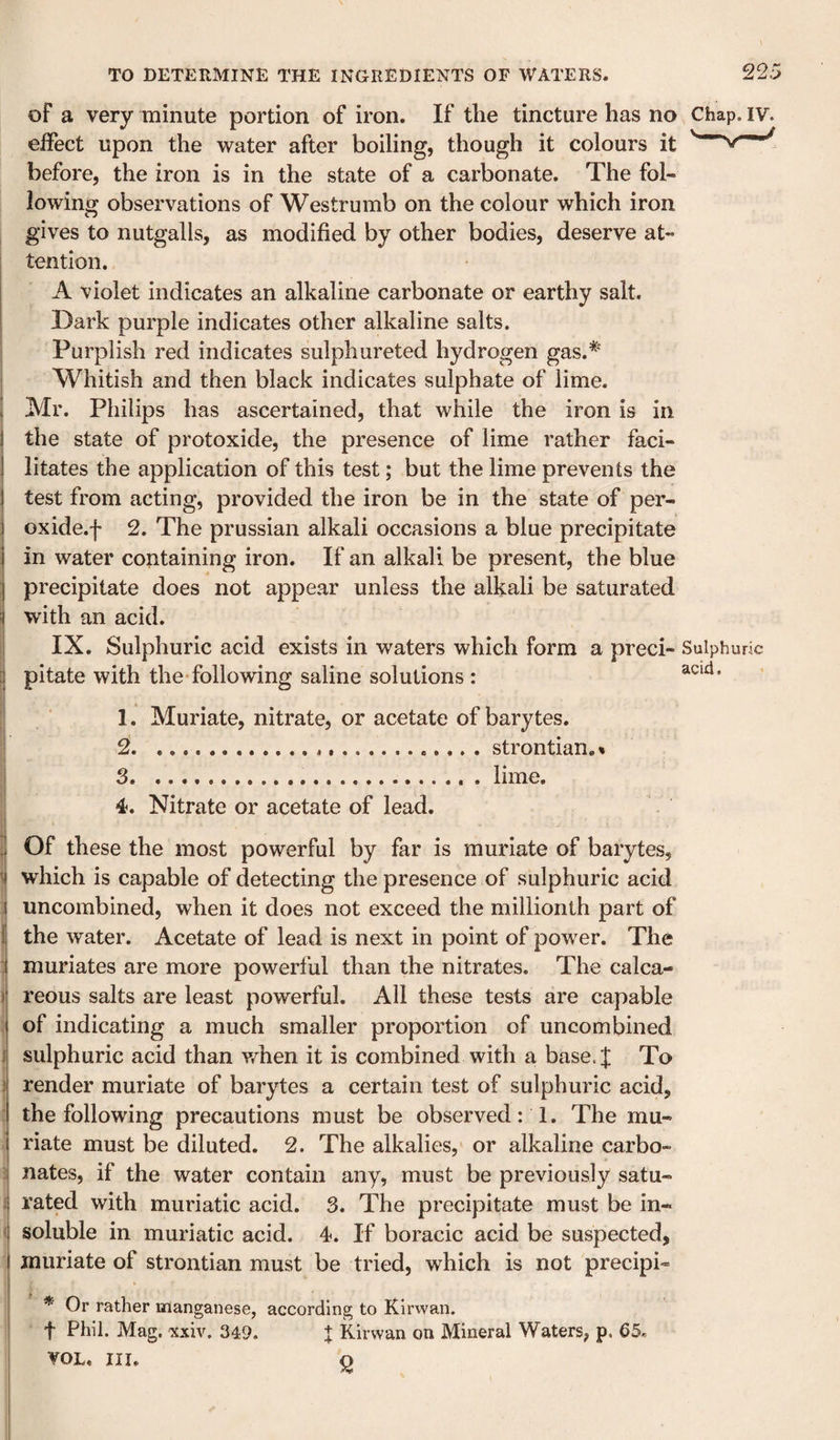 22.: of a very minute portion of iron. If the tincture has no Chap. iv. effect upon the water after boiling, though it colours it before, the iron is in the state of a carbonate. The fol¬ lowing observations of Westrumb on the colour which iron gives to nutgalls, as modified by other bodies, deserve at- j tention. I A violet indicates an alkaline carbonate or earthy salt. Dark purple indicates other alkaline salts. ; Purplish red indicates sulphureted hydrogen gas.^ Whitish and then black indicates sulphate of lime, i Mr. Philips has ascertained, that while the iron is in the state of protoxide, the presence of lime rather faci¬ litates the application of this test; but the lime prevents the I test from acting, provided the iron be in the state of per- oxide.f 2. The prussian alkali occasions a blue precipitate in water containing iron. If an alkali be present, the blue precipitate does not appear unless the alkali be saturated i with an acid. I IX. Sulphuric acid exists in waters which form a preci- Sulphuric [j pitate with the following saline solutions : 1. Muriate, nitrate, or acetate of barytes. 2 ....strontian.* 3 .... . lime. 4. Nitrate or acetate of lead. . Of these the most powerful by far is muriate of barytes, which is capable of detecting the presence of sulphuric acid uncombined, when it does not exceed the millionth part of 1 the water. Acetate of lead is next in point of power. The : muriates are more powerful than the nitrates. The calca- ! reous salts are least powerful. All these tests are capable of indicating a much smaller proportion of uncombined 1 sulphuric acid than v/hen it is combined with a base.J To 1 render muriate of barytes a certain test of sulphuric acid, the following precautions must be observed: 1. The mu¬ riate must be diluted. 2. The alkalies, or alkaline carbo- 5 nates, if the water contain any, must be previously satu- i rated with muriatic acid. 3. The precipitate must be in- i soluble in muriatic acid. 4. If boracic acid be suspected, muriate of strontian must be tried, which is not precipi- * Or rather manganese, according to iCirwan. t Phil. Mag. 'xxiv. 349. | Kirwan on Mineral Waters, p, 65. VOL, III. ^