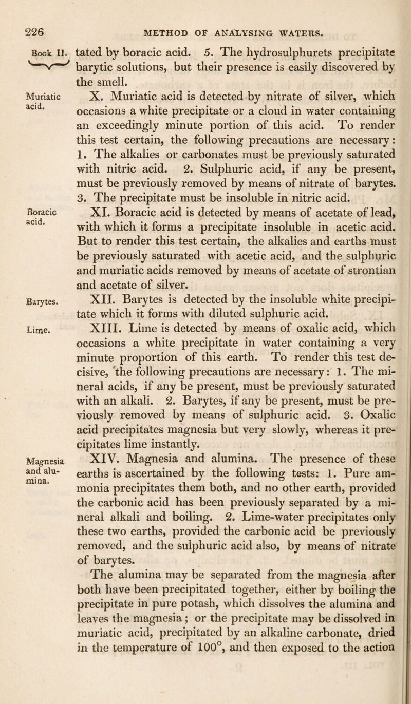 Book II. Muriatic acid. Boracic acid. Barytes. Lime. Magnesia and alu¬ mina. tated by boracic acid. 5. The hydrosulphurets precipitate barytic solutions, but their presence is easily discovered by the smell. X. Muriatic acid is detected by nitrate of silver, which occasions a white precipitate or a cloud in water containing an exceedingly minute portion of this acid. To render this test certain, the following precautions are necessary: 1. The alkalies or carbonates must be previously saturated with nitric acid. 2. Sulphuric acid, if any be present, must be previously removed by means of nitrate of barytes. 3. The precipitate must be insoluble in nitric acid. XI. Boracic acid is detected by means of acetate of lead, with which it forms a precipitate insoluble in acetic acid. But to render this test certain, the alkalies and earths must be previously saturated with acetic acid, and the sulphuric and muriatic acids removed by means of acetate of strontian and acetate of silver. XII. Barytes is detected by the insoluble white precipi- tate which it forms with diluted sulphuric acid. XIII. Lime is detected by means of oxalic acid, which occasions a white precipitate in water containing a very minute proportion of this earth. To render this test de¬ cisive, the following precautions are necessary: 1. The mi¬ neral acids, if any be present, must be previously saturated with an alkali. 2. Barytes, if any be present, must be pre¬ viously removed by means of sulphuric acid. 3. Oxalic acid precipitates magnesia but very slowly, whereas it pre¬ cipitates lime instantly. XIV. Magnesia and alumina. The presence of these earths is ascertained by the following tests: 1. Pure am¬ monia precipitates them both, and no other earth, provided the carbonic acid has been previously separated by a mi¬ neral alkali and boiling. 2. Lime-water precipitates only these two earths, provided the carbonic acid be pre\dously removed, and the sulphuric acid also, by means of nitrate of barytes. The alumina may be separated from the magnesia after both have been precipitated together, either by boiling the precipitate in pure potash, which dissolves the alumina and leaves the magnesia; or the precipitate may be dissolved in muriatic acid, precipitated by an alkaline carbonate, dried in the temperature of 100°, and then exposed to the action