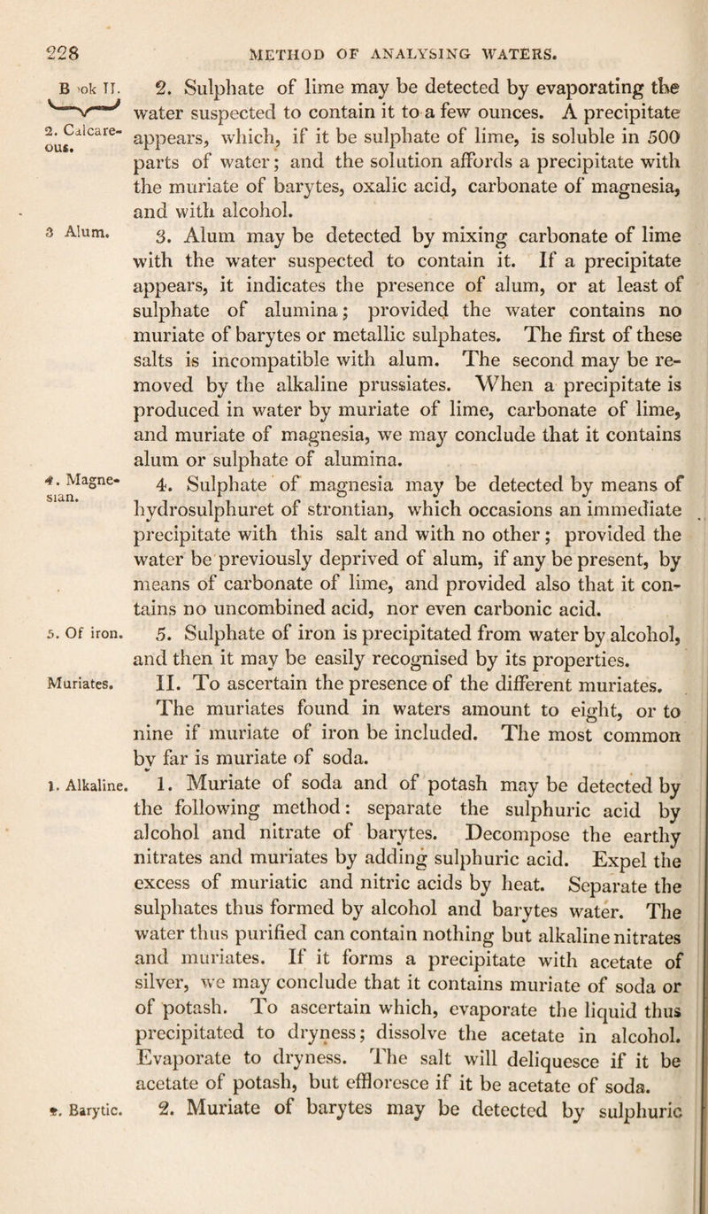 B 'ok TI. 2. Calcare¬ ous. 3 Alum. 4. Magne¬ sian. 5. Of iron. Muriates. 1. Alkaline. Barytic. 2. Sulphate of lime may be detected by evaporating tbe water suspected to contain it to a few ounces. A precipitate appears, which, if it be sulphate of lime, is soluble in 500 parts of water; and the solution affords a precipitate with the muriate of barytes, oxalic acid, carbonate of magnesia, and with alcohol. 3. Alum may be detected by mixing carbonate of lime with the w^ater suspected to contain it. If a precipitate appears, it indicates the presence of alum, or at least of sulphate of alumina; provided the water contains no muriate of barytes or metallic sulphates. The first of these salts is incompatible with alum. The second may be re¬ moved by the alkaline prussiates. When a precipitate is produced in water by muriate of lime, carbonate of lime, and muriate of magnesia, we may conclude that it contains alum or sulphate of alumina. 4. Sulphate of magnesia may be detected by means of hydrosulphuret of strontian, which occasions an immediate precipitate with this salt and with no other; provided the water be previously deprived of alum, if any be present, by means of carbonate of lime, and provided also that it con¬ tains no uncombined acid, nor even carbonic acid. 5. Sulphate of iron is precipitated from water by alcohol, and then it may be easily recognised by its properties. II. To ascertain the presence of the different muriates. The muriates found in waters amount to eight, or to nine if muriate of iron be included. The most common bv far is muriate of soda. 1. Muriate of soda and of potash may be detected by the following method: separate the sulphuric acid by alcohol and nitrate of barytes. Decompose the earthy nitrates and muriates by adding sulphuric acid. Expel the excess of muriatic and nitric acids by heat. Separate the sulphates thus formed by alcohol and barytes water. The water thus purified can contain nothing but alkaline nitrates and muriates. If it forms a precipitate with acetate of silver, we may conclude that it contains muriate of soda or of potash. To ascertain which, evaporate the liquid thus precipitated to dryness; dissolve the acetate in alcohol. Evaporate to dryness. The salt will deliquesce if it be acetate of potash, but effloresce if it be acetate of soda. 2. Muriate of barytes may be detected by sulphuric