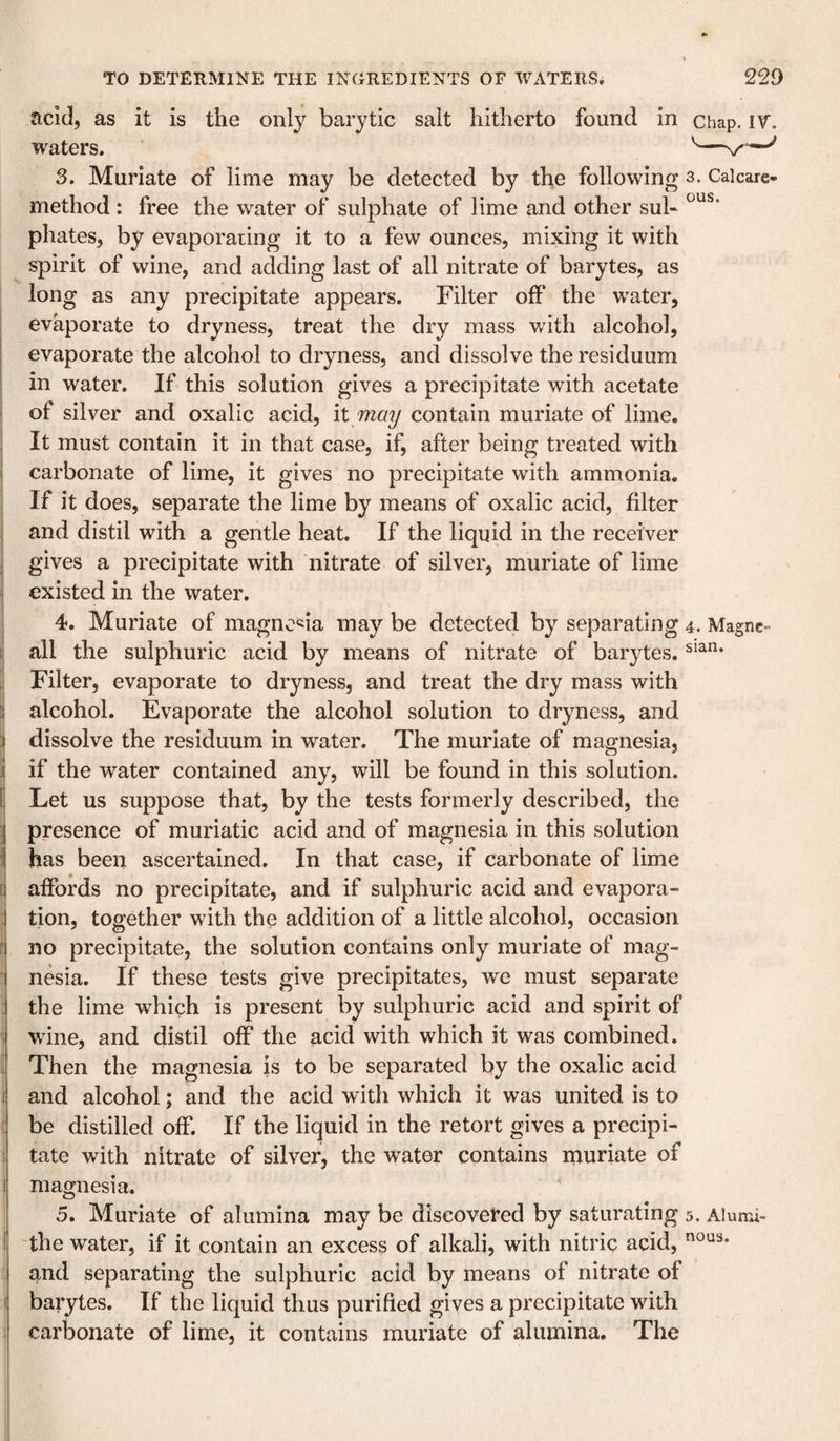 acid, as it is the only barytic salt hitherto found in chap. IV. waters. ’ 3. Muriate of lime may be detected by the following s. Caicare- method : free the water of sulphate of lime and other sub phates, by evaporating it to a few ounces, mixing it with spirit of wine, and adding last of all nitrate of barytes, as long as any precipitate appears. Filter off the water, evaporate to dryness, treat the dry mass with alcohol, evaporate the alcohol to dryness, and dissolve the residuum in water. If this solution gives a precipitate with acetate i of silver and oxalic acid, it may contain muriate of lime. It must contain it in that case, if, after being treated with carbonate of lime, it gives no precipitate with ammonia, j If it does, separate the lime by means of oxalic acid, filter I and distil with a gentle heat. If the liquid in the receiver I gives a precipitate with nitrate of silver, muriate of lime existed in the water. 4. Muriate of magno'^ia may be detected by separating 4. Magne- ! all the sulphuric acid by means of nitrate of barytes. I Filter, evaporate to dryness, and treat the dry mass with alcohol. Evaporate the alcohol solution to dryness, and j dissolve the residuum in water. The muriate of magnesia, j| if the water contained any, will be found in this solution. Ij Let us suppose that, by the tests formerly described, the 1 presence of muriatic acid and of magnesia in this solution has been ascertained. In that case, if carbonate of lime i affords no precipitate, and if sulphuric acid and evapora¬ tion, together with the addition of a little alcohol, occasion * no precipitate, the solution contains only muriate of mag- ■ nesia. If these tests give precipitates, we must separate : the lime which is present by sulphuric acid and spirit of 1 wine, and distil off the acid with which it was combined, i Then the magnesia is to be separated by the oxalic acid I and alcohol; and the acid with which it was united is to ' be distilled off. If the liquid in the retort gives a precipi- i tate with nitrate of silver, the water contains muriate of I magnesia. 5. Muriate of alumina may be discovered by saturating 5. Alumi- i the water, if it contain an excess of alkali, with nitric acid, and separating the sulphuric acid by means of nitrate of i barytes. If the liquid thus purified gives a precipitate with ; carbonate of lime, it contains muriate of alumina. The