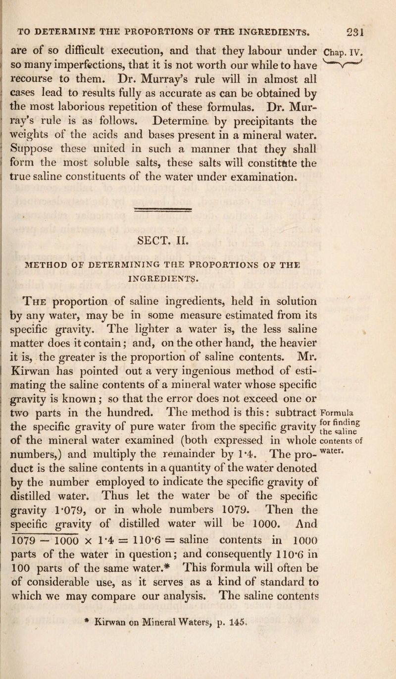 ;i are of so difficult execution, and that they labour under Chap. iv. ii so many imperfections, that it is not worth our while to have i‘ recourse to them. Dr. Murray’s rule will in almost all ij cases lead to results fully as accurate as can be obtained by Ii the most laborious repetition of these formulas. Dr. Mur- ! ray's rule is as follows. Determine, by precipitants the ,| weights of the acids and bases present in a mineral water. ! Suppose these united in such a manner that they shall i form the most soluble salts, these salts will constitute the true saline constituents of the water under examination. SECT. II. METHOD OF DETERMINING THE PROPORTIONS OF THE INGREDIENTS. The proportion of saline ingredients, held in solution i by any water, may be in some measure estimated from its i specific gravity. The lighter a water is, the less saline i matter does it contain; and, on the other hand, the heavier j it is, the greater is the proportion of saline contents. Mr. i Kirwan has pointed out a very ingenious method of esti- j mating the saline contents of a mineral water whose specific gravity is known ; so that the error does not exceed one or two parts in the hundred. The method is this: subtract Formula the specific gravity of pure water from the specific gravity of the mineral water examined (both expressed in whole contents of numbers,) and multiply the remainder by 1*4. The pro- duct is the saline contents in a quantity of the water denoted by the number employed to indicate the specific gravity of distilled water. Thus let the water be of the specific gravity T079, or in whole numbers 1079. Then the specific gravity of distilled water will be 1000. And 1079 — 1000 X T^ = llO’fi = saline contents in 1000 parts of the water in question; and consequently 110*6 in ! 100 parts of the same water.* This formula will often be : of considerable use, as it serves as a kind of standard to i which we may compare our analysis. The saline contents i ' * Kirwan on Mineral Waters, p. 145,