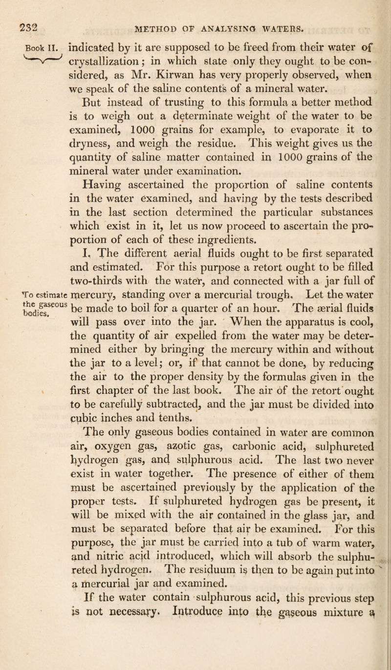 Book II. indicated by it are supposed to be freed from their water of ^ crystallization; in which state only they ought to be con¬ sidered? as Mr. Kirwan has very properly observed, when we speak of the saline contents of a mineral water. But instead of trusting to this formula a better method is to weigh out a determinate weight of the water to be examined, 1000 grains for example, to evaporate it to dryness, and weigh the residue. This weight gives us the quantity of saline matter contained in 1000 grains of the mineral water under examination. Having ascertained the proportion of saline contents in the water examined, and having by the tests described in the last section determined the particular substances which exist in it, let us now proceed to ascertain the pro¬ portion of each of these ingredients. I, The different aerial fluids ought to be first separated and estimated. For this purpose a retort ought to be filled two-thirds with the w^ater, and connected with a jar full of ^ To estimate mercury, standing over a mercurial trough. Let the water be made to boil for a quarter of an hour. The serial fluids will pass over into the jar. ' When the apparatus is cool, the quantity of air expelled from the w^ater may be deter¬ mined either by bringing the mercury within and without the jar to a level; or, if that cannot be done, by reducing the air to the proper density by the formulas given in the I first chapter of the last book. The air of the retort'ought to be carefully subtracted, and the jar must be divided into cubic inches and tenths. The only gaseous bodies contained in water are common air, oxygen gas, azotic gas, carbonic acid, sulphureted hydrogen gas, and sulphurous acid. The last two never exist in water together. The presence of either of them must be ascertained previously by the application of the proper tests. If sulphureted hydrogen gas be present, it will be mixed with the air contained in the glass jar, and must be separated before that air be examined. For this purpose, the jar must be carried into a tub of w'arm water, and nitric acid introduced, which will absorb the sulphu¬ reted hydrogen. The residuum i§ then to be again put into a mercurial jar and examined. If the water contain sulphurous acid, this previous step is not necessary. Introduce into the gaseous mixture a