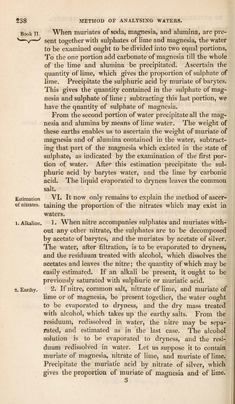 Book II. When muriates of soda, magnesia, and alumina, are pre- sent together with sulphates of lime and magnesia, the water to be examined ought to be divided into two equal portions. To the one portion add carbonate of magnesia till the whole of the lime and alumina be precipitated. Ascertain the quantity of lime, which gives the proportion of sulphate of lime. Precipitate the sulphuric acid by muriate of barytes. This gives the quantity contained in the sulphate of mag¬ nesia and sulphate of lime; subtracting this last portion, we have the quantity of sulphate of magnesia. From the second portion of water precipitate all the mag¬ nesia and alumina by means of lime water. The weight of these earths enables us to ascertain the weight of muriate of magnesia and of alumina contained in the water, subtract¬ ing that part of the magnesia which existed in the state of sulphate, as indicated by the examination of the first por¬ tion of water. After this estimation precipitate the sul¬ phuric acid by barytes water, and the lime by carbonic acid. The liquid evaporated to dryness leaves the common salt. Estimation VI. It now only remains to explain the method of ascer- of nitrates, taining the proportion of the nitrates which may exist in waters. 1. Alkaline. 1. When nitre accompanies sulphates and muriates with¬ out any other nitrate, the sulphates are to be decomposed by acetate of barytes, and the muriates by acetate of silver. The water, after filtration, is to be evaporated to dryness, and the residuum treated with alcohol, which dissolves the acetates and leaves the nitre; the quantity of which may be easily estimated. If an alkali be present, it ought to be previously saturated with sulphuric or muriatic acid. 2. Earthy. 2. If nitre, common salt, nitrate of lime, and muriate of lime or of magnesia, be present together, the water ought to be evaporated to dryness, and the dry mass treated with alcohol, which takes up the earthy salts. From the residuum, redissolved in water, the nitre may be sepa¬ rated, and estimated as in the last case. The alcohol solution is to be evaporated to di-yness, and the resi¬ duum redissolved in water. Let us suppose it to contain muriate of magnesia, nitrate of lime, and muriate of lime. Precipitate the muriatic acid by nitrate of silver, which gives the proportion of muriate of magnesia and of lime. 3