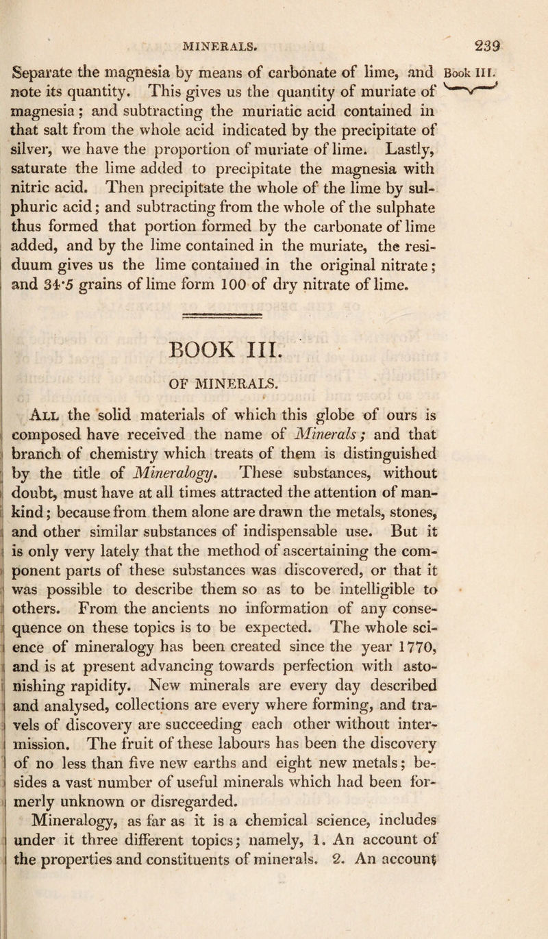 Separate the magnesia by means of carbonate of lime, and Book lir. note its quantity. This gives us the quantity of muriate of magnesia; and subtracting the muriatic acid contained in that salt from the whole acid indicated by the precipitate of silver, we have the proportion of muriate of lime. Lastly, saturate the lime added to precipitate the magnesia with nitric acid. Then precipitate the whole of the lime by sul¬ phuric acid; and subtracting from the whole of tlie sulphate thus formed that portion formed by the carbonate of lime added, and by the lime contained in the muriate, the resi- ! duum gives us the lime contained in the original nitrate; I and 34*5 grains of lime form 100 of dry nitrate of lime. BOOK III. OF MINERALS. V All the solid materials of which this globe of ours is I composed have received the name of Minerals; and that I branch of chemistry which treats of them is distinguished i by the title of Mineralogy, These substances, without li doubt, must have at all times attracted the attention of man- il kind; because from them alone are drawn the metals, stones, i| and other similar substances of indispensable use. But it I is only very lately that the method of ascertaining the com- i! ponent parts of these substances was discovered, or that it I was possible to describe them so as to be intelligible to :t others. From the ancients no information of any conse- II quence on these topics is to be expected. The whole sci- I ence of mineralogy has been created since the year 1770, i and is at present advancing towards perfection with asto- i| nishing rapidity. New minerals are every day described I and analysed, collections are every where forming, and tra- I vels of discovery are succeeding each other without inter¬ mission. The fruit of these labours has been the discovery of no less than five new earths and eight new metals; be¬ sides a vast number of useful minerals which had been for- I merly unknown or disregarded. I Mineralogy, as far as it is a chemical science, includes j under it three different topics; namely, 1. An account of I the properties and constituents of minerals. 2, An account 1