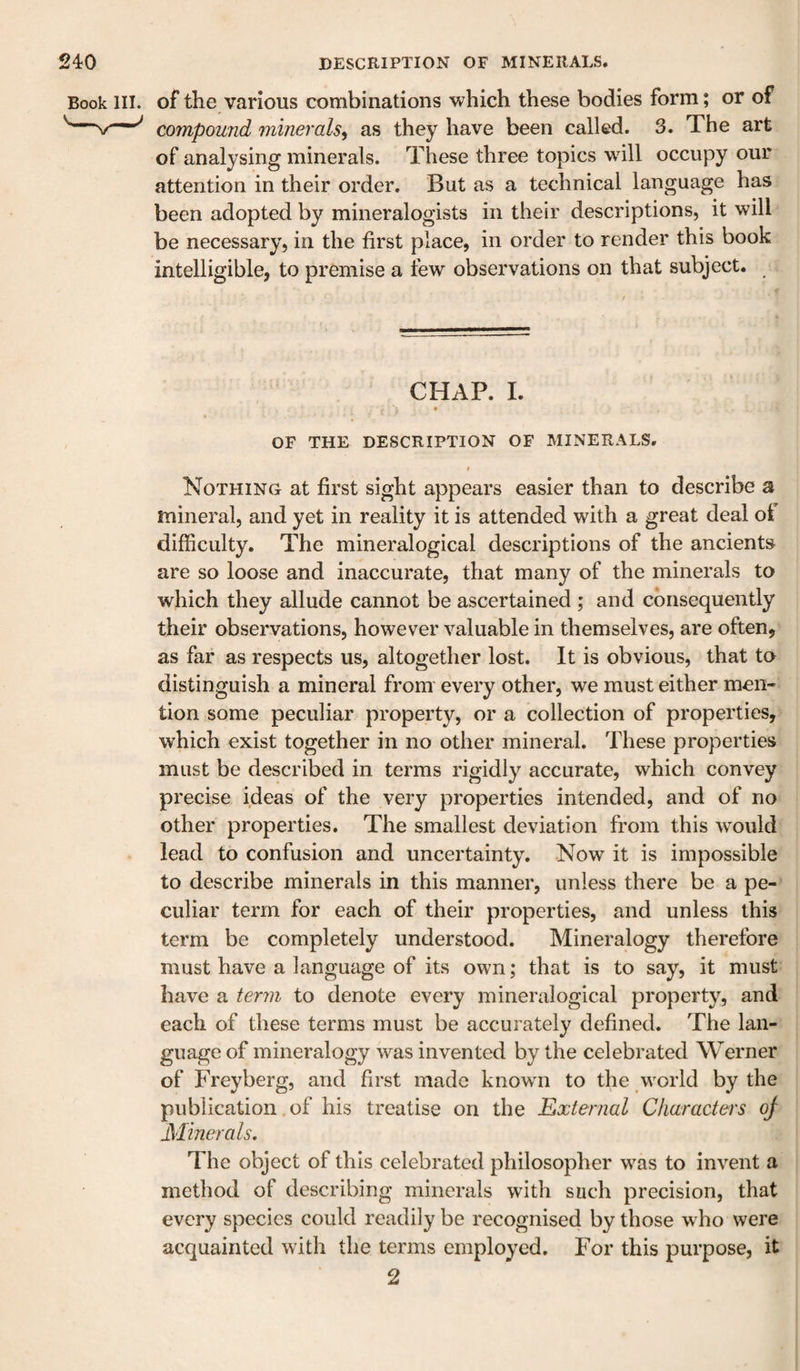 of the various combinations which these bodies form; or of compound minerals^ as they have been called. 3. The art of analysing minerals. These three topics will occupy our attention in their order. But as a technical language has been adopted by mineralogists in their descriptions, it will be necessary, in the first place, in order to render this book intelligible, to premise a few observations on that subject. CHAP. I. OF THE DESCRIPTION OF MINERALS. I Nothing at first sight appears easier than to describe s mineral, and yet in reality it is attended with a great deal oi difficulty. The mineralogical descriptions of the ancients are so loose and inaccurate, that many of the minerals to which they allude cannot be ascertained ; and consequently their observations, however valuable in themselves, are often, as far as respects us, altogether lost. It is obvious, that to distinguish a mineral from every other, we must either men¬ tion some peculiar property, or a collection of properties, which exist together in no other mineral. These properties must be described in terms rigidly accurate, which convey precise ideas of the very properties intended, and of no other properties. The smallest deviation from this would lead to confusion and uncertainty. Now it is impossible to describe minerals in this manner, unless there be a pe¬ culiar term for each of their properties, and unless this term be completely understood. Mineralogy therefore must have a language of its own; that is to say, it must have a term to denote every mineralogical property, and each of these terms must be accurately defined. The lan¬ guage of mineralogy was invented by the celebrated Werner of Frey berg, and first made known to the world by the publication, of his treatise on the Kxternal Characters oj Minerals, The object of this celebrated philosopher was to invent a method of describing minerals with such precision, that every species could readily be recognised by those who were acquainted with the terms employed. For this purpose, it