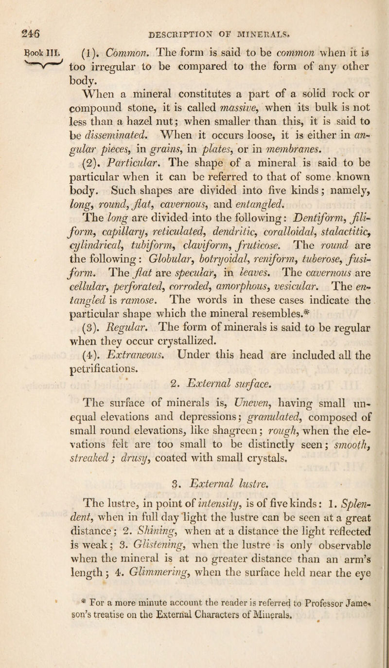 ^ook in. (1) . Common. The form is said to be common when it u too irregular to be compared to the form of any other body. When a mineral constitutes a part of a solid rock or compound stone, it is called massive, when its bulk is not less than a hazel nut; when smaller than this, it is said to be disseminated. When it occurs loose, it is either in an¬ gular pieces, in grains, in plates, or in membranes. (2) . Particular. The shape of a mineral is said to be particular when it can be referred to that of some known body. Such shapes are divided into five kinds; namely, long, round, flat, cavernous, and entangled. The lo7ig are divided into the following: Dentiform, flli- form, capillary, retimlated, dendi'itic, coralloidal, stalactitic, cylindrical, tub form, claviform, fruticose. The round are the following: Globular, botryoidal, reniform, tuberose, fusi¬ form. The flat are specular, in leaves. The cavernous are cellular, perforated, corroded, amorphous, vesicular. The en¬ tangled is ramose. The words in these cases indicate the particular shape which the mineral resembles.^ (3) . Regular. The form of minerals is said to be regular when they occur crystallized. (4) . Extraneous. Under this head are included all the petrifications. 2. External surface. The surface of minerals is. Uneven, having small un¬ equal elevations and depressions; granulated, composed of small round elevations, like shagreen; rough, when the ele¬ vations felt are too small to be distinctly seen; smooth, streaked ; drusy, coated with small crystals. 3. External lustre. The lustre, in point of intensity, is of five kinds: 1. Splen¬ dent, when in full day light the lustre can be seen at a great distance; 2. Shining, when at a distance the light reflected is weak; 3. Glistening, when the lustre is only observable when the mineral is at no greater distance than an arm’s length 3 4. Glimmering, when the surface held near the eye '•* For a more minute account the reader is referred to Professor Jame-i son's treatise on the External Characters of Minerals.