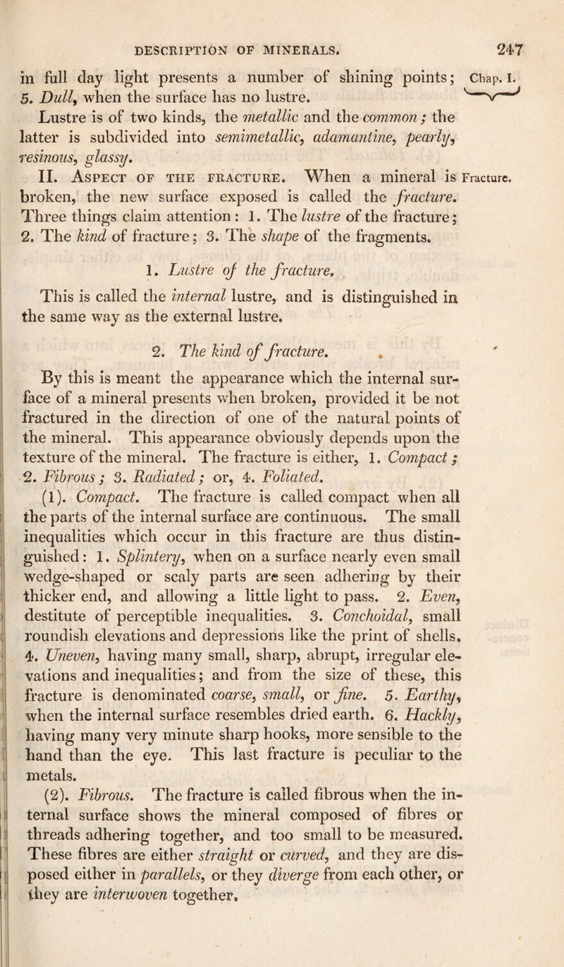 in full day light presents a number of shining points; Chap. i. 5. Dull^ when the surface has no lustre. v—^ Lustre is of two kinds, the metallic and the common ; the latter is subdivided into semimetallic, adamantine^ pearly^ resinous^ glassy, II. Aspect of the fracture. When a mineral is Fracture, broken, the new surface exposed is called the fracture. Three things claim attention : 1. The lustre of the fracture; 2. The kind of fracture; 3. The shape of the fragments. 1. Lustre oj the f racture. This is called the internal lustre, and is distinguished in the same way as the external lustre. 2. The kind of fracture. By this is meant the appearance which the internal sur¬ face of a mineral presents when broken, provided it be not fractured in the direction of one of the natural points of the mineral. This appearance obviously depends upon the texture of the mineral. The fracture is either, 1. Compact; 2. Fibrous ; 3. Radiated; or, 4. Foliated, (1) . Compact, The fracture is called compact when all the parts of the internal surface are continuous. The small inequalities which occur in this fracture are thus distin¬ guished : 1. Splintery^ when on a surface nearly even small wedge-shaped or scaly parts are seen adhering by their thicker end, and allowing a little light to pass. 2. Even, destitute of perceptible inequalities. 3. Conchoidal, small roundish elevations and depressions like the print of shells, 4. Uneven, having many small, sharp, abrupt, irregular ele¬ vations and inequalities; and from the size of these, this fracture is denominated coarse, small, or fine, 5. Earthy, when the internal surface resembles dried earth. 6. Hackly, having many very minute sharp hooks, more sensible to the hand than the eye. This last fracture is peculiar to the metals. (2) . Fibrous, The fracture is called fibrous when the in¬ ternal surface shows the mineral composed of fibres or threads adhering together, and too small to be measured. These fibres are either straight or curved, and they are dis¬ posed either in parallels, or they diverge from each other, or they are interwoven together.