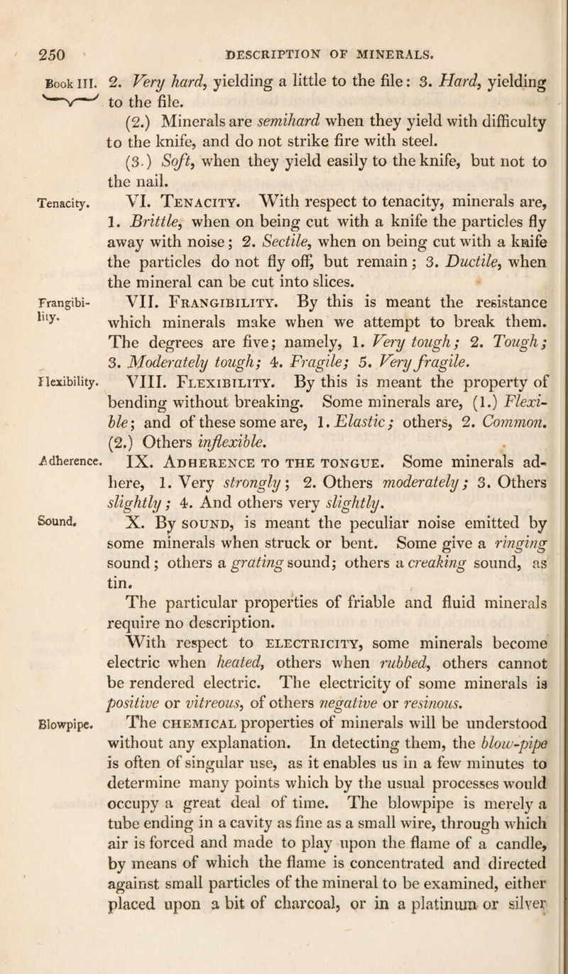 Book III. Tenacity. Frangibi- lity. Ilexibility. Adherence. Sound, Blowpipe. 2. Very hard, yielding a little to the file: 3. Hard, yielding to the file. (2.) Minerals are semihard when they yield with difficulty to the knife, and do not strike fire with steel. (3.) Soft, when they yield easily to the knife, but not to the nail. VI. Tenacity. With respect to tenacity, minerals are, 1. Brittle, when on being cut with a knife the particles fly away with noise; 2. Sectile, when on being cut with a knife the particles do not fly off, but remain; 3. Ductile, when the mineral can be cut into slices. VII. Frangibility. By this is meant the resistance which minerals make when we attempt to break them. The degrees are five; namely, 1. Very tough; 2. Tough; 3. Moderately tough; 4. Fragile; 5. Very fragile, VIII. Flexibility. By this is meant the property of bending without breaking. Some minerals are, (1.) Flexi¬ ble', and of these some are, 1. Elastic; others, 2. Common, (2.) Others inflexible, IX. Adherence to the tongue. Some minerals ad¬ here, 1. Very strongly, 2. Others moderately; 3. Others slightly ; 4. And others very slightly, X. By SOUND, is meant the peculiar noise emitted by some minerals when struck or bent. Some give a ringing sound; others a sound; others ac?'e&lt;2^mg sound, as tin. The particular properties of friable and fluid minerals require no description. With respect to electricity, some minerals become electric when heated, others when rubbed, others cannot be rendered electric. The electricity of some minerals is positive or vitreous, of others negative or resinous. The chemical properties of minerals will be understood without any explanation. In detecting them, the blow-pipe is often of singular use, as it enables us in a few minutes to determine many points which by the usual processes would occupy a great deal of time. The blowpipe is merely a tube ending in a cavity as fine as a small wire, through which air is forced and made to play upon the flame of a candle, by means of which the flame is concentrated and directed against small particles of the mineral to be examined, either placed upon a bit of charcoal, or in a platinum or silver